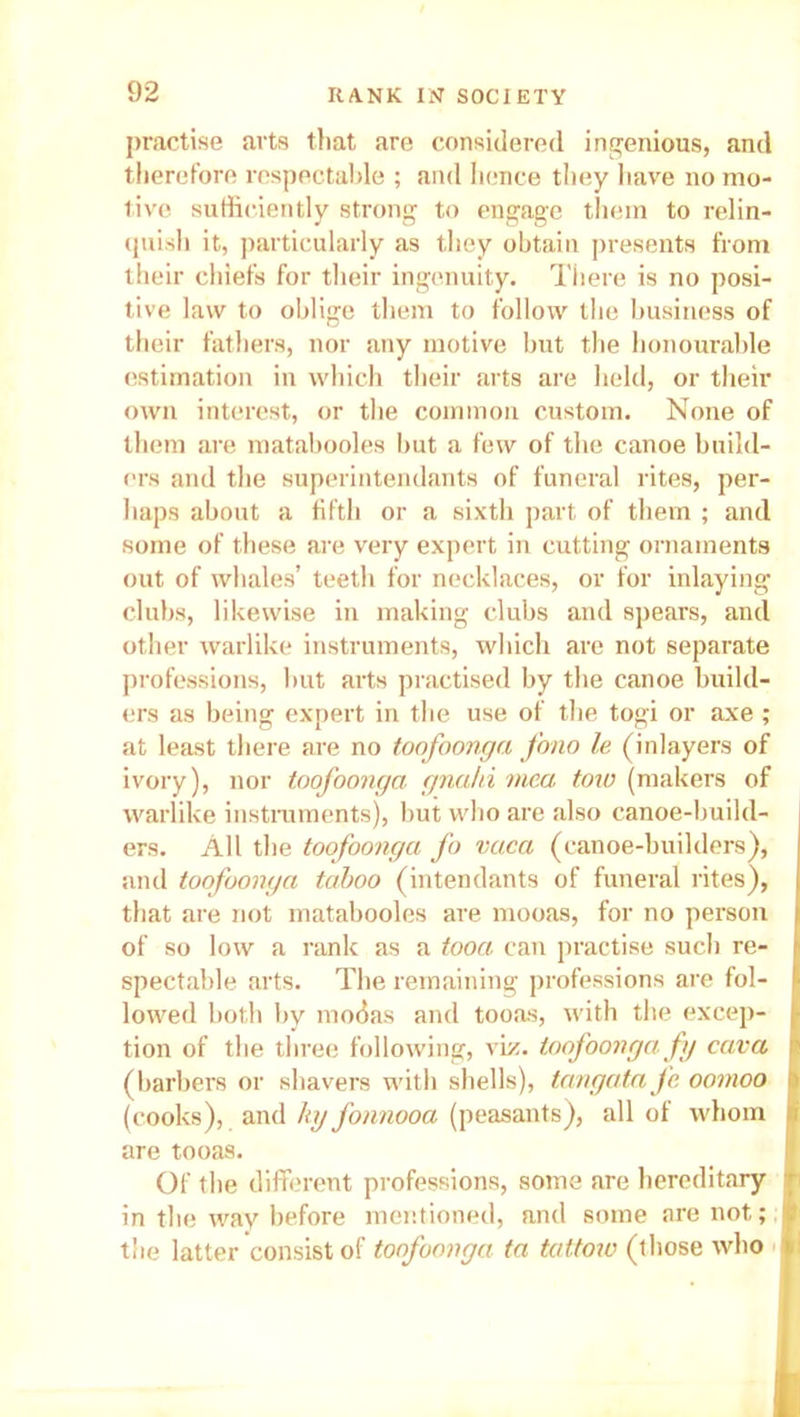 practise arts that are considered ingenious, and therefore respectable ; and hence they have no mo- tive sufficiently strong to engage them to relin- quish it, particularly as they obtain presents from their chiefs for their ingenuity. There is no posi- tive law to oblige them to follow the business of their fathers, nor any motive but the honourable estimation in which their arts are held, or their own interest, or the common custom. None of them are matabooles but a few of the canoe build- ers and the superintendants of funeral rites, per- haps about a fifth or a sixth part of them ; and some of these are very expert in cutting ornaments out of whales’ teeth for necklaces, or for inlaying clubs, likewise in making clubs and spears, and other warlike instruments, which are not separate professions, but arts practised by the canoe build- ers as being expert in the use of the togi or axe; at least there are no toofoonga fono le (inlayers of ivory), nor toofoonga gnahi mea tow (makers of warlike instruments), but who are also canoe-build- ers. All the toofoonga fo vaca (canoe-builders), and toofoonga taboo (intendants of funeral rites), that are not matabooles are mooas, for no person of so low a rank as a tooa can practise sucb re- spectable arts. The remaining professions are fol- lowed both by modas and tooas, with the excep- tion of the three following, viz. toofoonga fy cava (barbers or shavers with shells), tangatafc oomoo ■ (cooks), and lay fonnooa (peasants), all of whom » are tooas. Of the different professions, some are hereditary jf in the way before mentioned, and some are not; I the latter consist of toofoonga ta tattoiv (those who