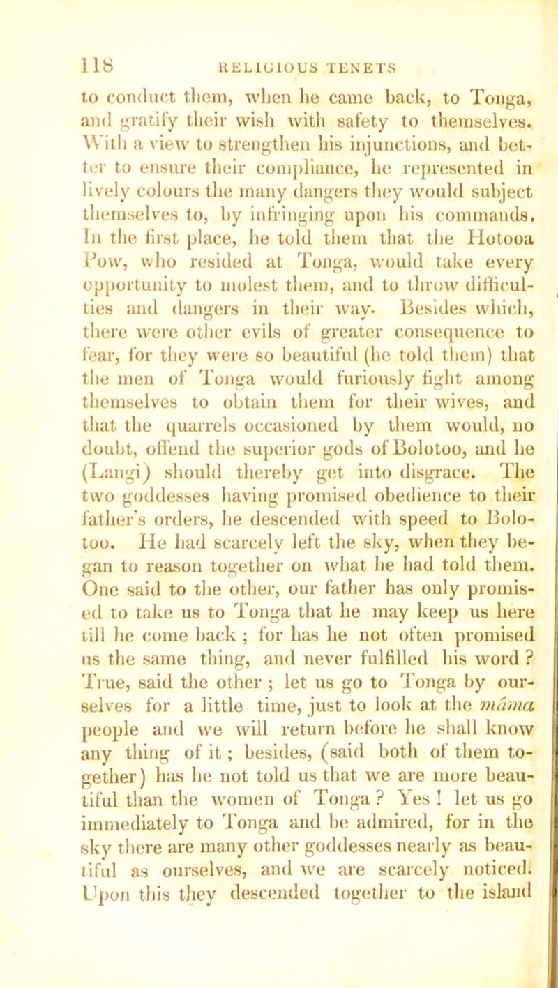 to conduct them, when he came back, to Tonga, and gratify their wish with safety to themselves. With a view to strengthen his injunctions, and bet- ter to ensure their compliance, he represented in lively colours the many dangers they would subject themselves to, by infringing upon his commands. In the first place, he told them that the Hotooa Povv, who resiiled at Tonga, would take every opportunity to molest them, and to throw difficul- ties and dangers in their way. Besides which, there were other evils of greater consequence to fear, for they were so beautiful (he told them) that the men of Tonga would furiously fight among themselves to obtain them for their wives, and that the quarrels occasioned by them would, no doubt, offend the superior gods ofBolotoo, and he (Langi) should thereby get into disgrace. The two goddesses having promised obedience to their father’s orders, he descended with speed to Bolo- too. He had scarcely left the sky, when they be- gan to reason together on what he had told them. One said to the other, our father has only promis- ed to take us to Tonga that he may keep us here till he come back ; for has he not often promised us the same thing, and never fulfilled his word ? True, said the other ; let us go to Tonga by our- selves for a little time, just to look at the mama people and we will return before he shall know any thing of it; besides, (said both of them to- gether) has he not told us that we are more beau- tiful than the women of Tonga ? Yes ! let us go immediately to Tonga and be admired, for in the sky there are many other goddesses nearly as beau- tiful as ourselves, and we are scarcely noticed. Upon this they descended together to the island