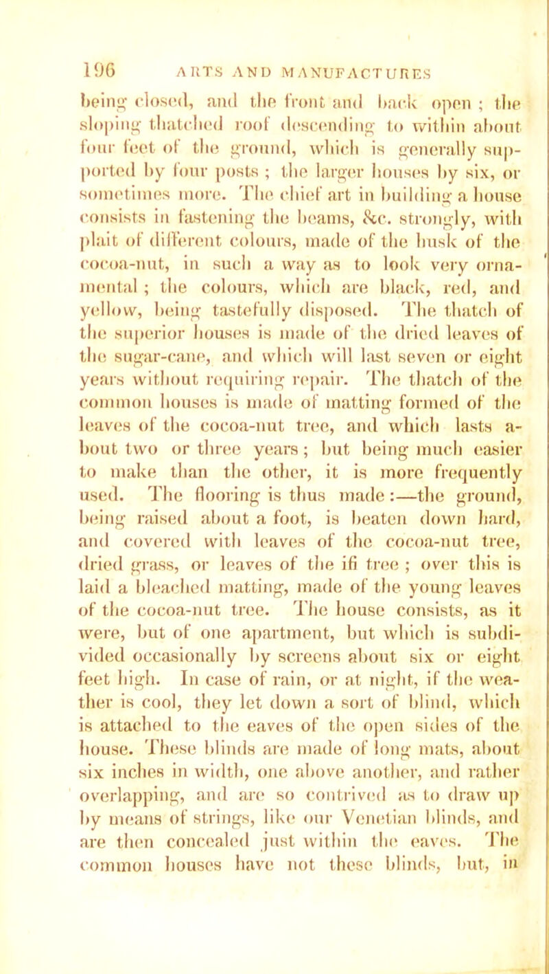 being closed, and the front and hack open ; the sloping thatched roof descending to within about four feet of the ground, which is generally sup- ported by four posts ; the larger houses by six, or sometimes more. The chief art in building a house consists in fastening the beams, &c. strongly, with plait of different colours, made of the husk of the cocoa-nut, in such a way as to look very orna- mental ; the colours, which are black, red, and yellow, being tastefully disposed. The thatch of the superior houses is made of the dried leaves of the sugar-cane, and which will last seven or eight years without requiring repair. The thatch of the common houses is made of matting formed of the leaves of the cocoa-nut tree, and which lasts a- bout two or three years; but being much easier to make than the other, it is more frequently used. The flooring is thus made :—the ground, being raised about a foot, is beaten down hard, and covered with leaves of the cocoa-nut tree, dried grass, or leaves of the ifi tree ; over this is laid a bleached matting, made of the young leaves of the cocoa-nut tree. The house consists, as it were, but of one apartment, but which is subdi- vided occasionally by screens about six or eight feet high. In case of rain, or at night, if the wea- ther is cool, they let down a sort of blind, which is attached to the eaves of the open sides of the house. These blinds are made of long mats, about six inches in width, one above another, and rather overlapping, and are so contrived as to draw up by means of strings, like our Venetian blinds, and are then concealed just within the eaves. The common houses have not these blinds, but, in