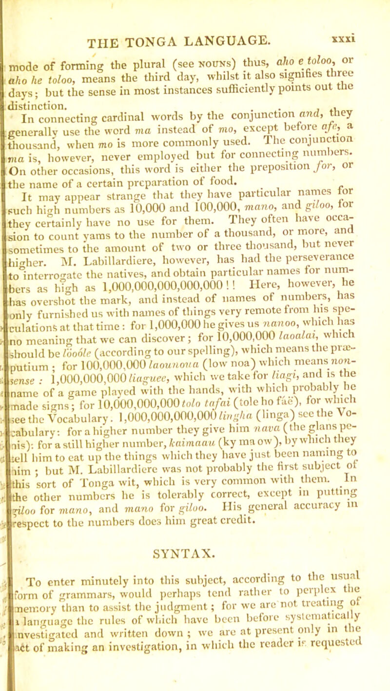 mode of forming the plural (see nouns) thus, alio e toloo, or alio he toloo, means the third day, whilst it also signifies three days; but the sense in most instances sufficiently points out the distinction. . . , , In connecting cardinal words by the conjunction and, they .generally use the word ma instead of mo, except before afe, a thousand, when mo is more commonly used. The conjunction ima is, however, never employed but for connecting numbers. On other occasions, this word is either the preposition Jor, or the name of a certain preparation of food. It may appear strange that they have particular names tor such high numbers as 10,000 and 100,000, mano, and giloo, lor they certainly have no use for them. They often have occa- sion to count yams to the number of a thousand, or more, and sometimes to the amount of two or three thousand, but never higher. M. Labillardiere, however, has had the perseverance to^interron-atc the natives, and obtain particular names for num- bers as h!gh as 1,000,000,000,000,000!! Here, however, lie has overshot the mark, and instead of names of numbers, has only furnished us with names of things very remote from Ins spe- culations at that time: for 1,000,000 he gives usnanoo, which has no meaning that we can discover; for 10,000,000 laoalai, which ihould be looole (according to our spelling), which means the prae- putium • for 100,000,000 laounova (low noa) which means non- sense : 1,000,000,000 liaguee, which we take for hagi, and is the name of a game played with the hands, with which probably he made signs; for 10,000,000,000tolo tafai (tolchofae), for which ;ee the Vocabulary. 1,000,000,000,000 Hr,aha (linga) seethe Vo- cabulary: for a higher number they give him nava (the glans pe- nis)-. for a still higher number, kaimaau (ky ma ow), by which they tell him to eat up the things which they have just been naming to aim ; but M. Labillardiere was not probably the first subject ot this sort of Tonga wit, which is very common with them. In the other numbers he is tolerably correct, except in putting giloo for mano, and mano for giloo. His general accuracy in respect to the numbers does him great credit. SYNTAX. To enter minutely into this subject, according to the usual form of grammars, would perhaps tend rather to perplex t le memory than to assist the judgment; for we are not treating o. i language the rules of which have been before systematical y nvestigated and written down ; we are at present only in the ait of making an investigation, in which the reader if requesiet