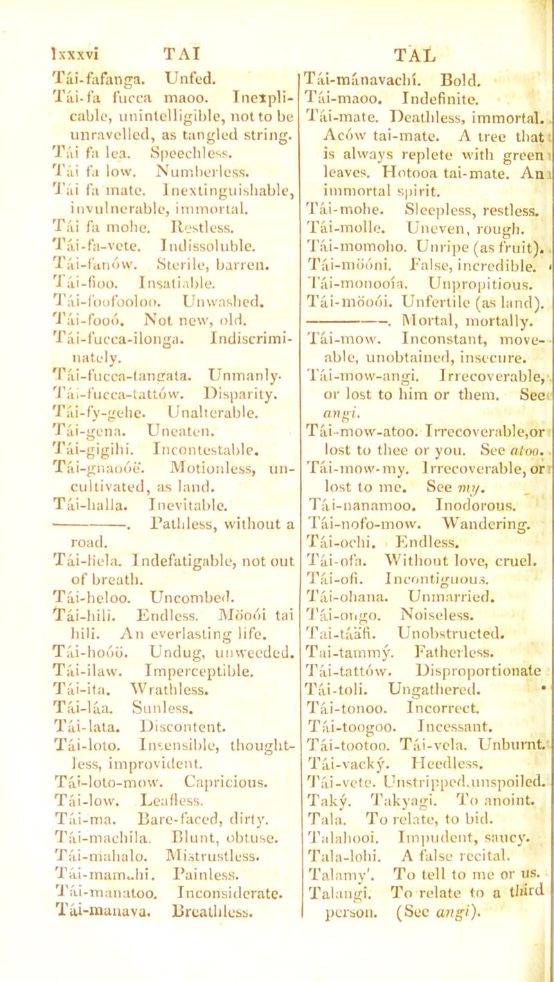 Jxxxvi TAI Tai-fafanga. Unfed. Tai. fa fucca maoo. Inexpli- cable, unintelligible, not to be unravelled, as tangled string. Ti'ii fa lea. Speechless. Tai fa low. Numberless. Tai fa mate. Inextinguishable, invulnerable, immortal. Tai fa mohe. Restless. Tai-fa-vete. Indissoluble. Tai-fan6w. Sterile, barren. Tai-fioo. Insatiable. Tai-foofooloo. Unwashed. Tai-fooo. Not new, old. Tai-fucca-ilonga. Indiscrimi- nately. Tai-fucca-tangata. Unmanly. 'I'ai-fucca-tattow. Disparity. Tai-fy-gehe. Unalterable. Tai-gena. Uneaten. Tai-gigihi. Incontestable. Tai-gnaooe. Motionless, un- cultivated, as land. Tai-halla. Inevitable. . Pathless, without a road. Tai-liela. Indefatigable, notout of breath. Tai-heloo. Uncombed. Tai-hili. Endless. Moooi tai hili. An everlasting life. Tai-hooo. Undug, unweeded. Tiii-ilaw. Imperceptible. Tai-ita. Wrathless. Tai-laa. Sunless. Tai-lata. Discontent. Tai-loto. Insensible, thought- less, improvident. Tai-lolo-mow. Capricious. Tai-low. Leafless. Tai-ma. Bare-faced, dirty. Tai-machila. Blunt, obtuse. Tai-mahalo. Mistrustless. Tai-mam„hi. Painless. Jai-rnanatoo. Inconsiderate. Tai-manava. Breathless. TAL Tai-manavachi. Bold. Tai-maoo. Indefinite. Tai-mate. Deathless, immortal. Ac6w tai-mate. A tree that is always replete with green leaves. Hotooa tai-mate. An immortal spirit. Tai-mohe. Sleepless, restless. Tai-molle. Uneven, rough. Tai-momoho. Unripe (as fruit). Tai-mdoni. False, incredible. > Tai-monooia. Unpropitious. Tai-moooi. Unfertile (as land). . Mortal, mortally. Tai-mow. Inconstant, move- able, unobtained, insecure. Tai-mow-angi. Irrecoverable, or lost to him or them. See angi. Tai-mow-atoo. Irrecoverable,or lost to thee or you. See atoo. Tai-mow-my. Irrecoverable, or lost to me. See my. Tai-nanamoo. Inodorous. Tai-nofo-mow. Wandering. Tai-ochi. Endless. Tai-ofa. Without love, cruel. Tai-ofi. Incontiguous. Tai-ohana. Unmarried. Tai-ongo. Noiseless. Tai-taafl. Unobstructed. T a i - tarn m y. Fath erless. Tai-tatt6vv. Disproportionate Tai-toli. Ungathered. • Tai-tonoo. Incorrect. Tai-toogoo. Incessant. Tai-tootoo. Tai-vela. Unbumt. Tai-vacky. Heedless. Tai-vote. Unstripped, unspoiled. Taky. Takyagi. To anoint. Tala. To relate, to bid. Talahooi. Impudent, saucy. Tala-lohi. A false recital. Talamy1. To tell to me or us. Talangi. To relate to a third person. (Sec angi).