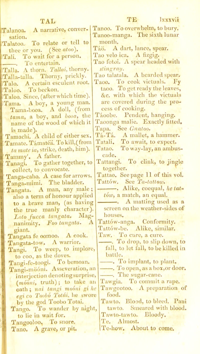 TAL Talanoa. A narrative, conver- sation. Talatoo. To relate or tell to thee or you. (See atoo). Tali. To wait for a person. .. To entertain. ITalla. A thorn. Tallui, thorny. !Talla-talla. Thorny, prickly. ITalo. A certain esculent root. Taloo. To beckon. ITaloo. Since, (after which time). ITama. A boy, a young man. Tama-booa. A doll, (horn tama, a boy, and boon, the name of the wood of which it is made). Tamachi. A child of either sex. Tamatc. Tamatea. Tokill,(from ia mate ia, strike, death, him). Tammy'. A father. Tanagi. To gather together, to collect, to convocate. Tanga-caho. A case for arrows. Tanga-mimi. The bladder. Tangata. A man, any male; also a term of honour applied to a brave man, (as having the true manly character). Loto fucca tangata. Mag- nanimity. Foo tangata. A giant. Tangata fe oomoo. A cook. Tangata-tow. A warrior. Tangi. To weep, to implore, to coo, as the doves. Tangi-fe-toogi. To bemoan. Tangi-mooni. Asseveration, an interjection denotingsurprise, (mooni, truth); to take an oath ; nai tangi mooni gi he egi co Toobo Total, he swore by the god Toobo Totai. Tango. To wander by night, to lie in wait for. Tangooloo, To snore. Tano. A grave, or pit. TE lxxxvii Tanoo. To overwhelm, to bury. Tanoo-manga. The sixth lunar month. Tad. A dart, lance, spear. Tao velo ica. A fizgig. Tao fotoi. A spear headed with stingray. Tao talatala. A bearded spear. Taoo. To cook victuals. Fy taoo. To get ready the leaves, &c. with which the victuals are covered during the pro- cess of cooking. Taoobe. Pendent, hanging. Taoonga malie. Exactly fitted. Tapa. See Gnaloo. Ta-Ta. A mallet, a hammer. Tatali. To await, to expect. T atao. Tow ay-lay, an ambus- cade. Tattangi. To clink, to jingle together. Tattao. See page 11 of this vol. Tattow. See Ta-tattow. •. Alike, coequal, he tat- tow, a match, an equal. . A matting used as a screen on the weather-sides of houses. Tattow-anga. Conformity. Tattow-be. Alike, similar. Taw. To cure, a cure. . To drop, to slip down, to fall, to let fall, to be killed in battle. . To implant, to plant. . To open, as a box,or door. . The sugar-cane. Tawgia. To commit a rape. Tawgootoo. A preparation of food. Tawto. Blood, to bleed. Pani tawto. Smeared with blood. Tawto-tawto. Bloody. Te. A lmost. Te-how. About to come.