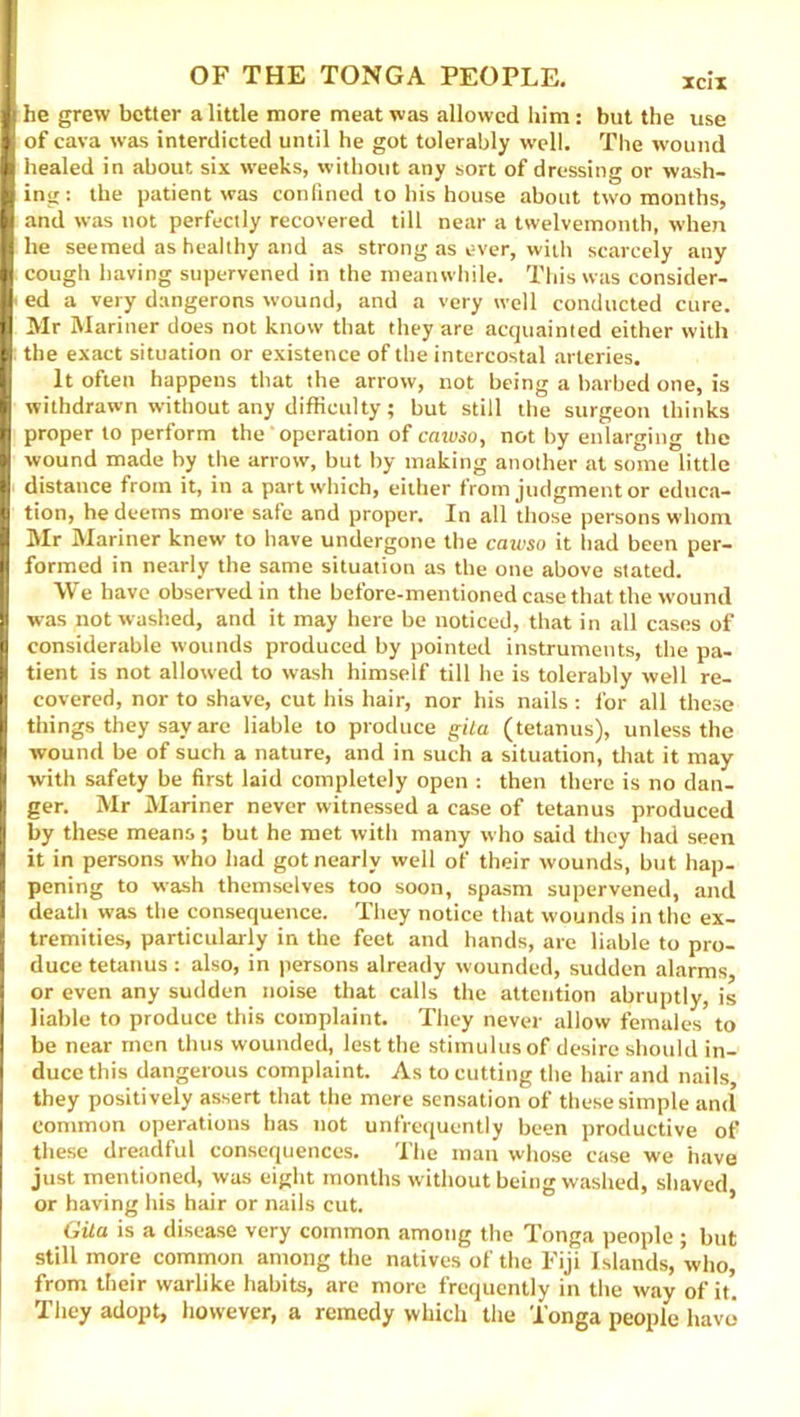 he grew better a little more meat was allowed him: but the use of cava was interdicted until he got tolerably well. The wound healed in about six weeks, without any sort of dressing or wash- ing : the patient was confined to his house about two months, and was not perfectly recovered till near a twelvemonth, when he seemed as healthy and as strong as ever, with scarcely any cough having supervened in the meanwhile. This was consider- ed a very dangerons wound, and a very well conducted cure. Mr Mariner does not know that they are acquainted either with the exact situation or existence of the intercostal arteries. It often happens that the arrow, not being a barbed one, is withdrawn without any difficulty; but still the surgeon thinks proper to perform the operation of cawso, not by enlarging the wound made by the arrow, but by making another at some little distance from it, in a part which, either from judgment or educa- tion, he deems more safe and proper. In all those persons whom Mr Mariner knew to have undergone the cawso it had been per- formed in nearly the same situation as the one above stated. We have observed in the before-mentioned case that the wound was not washed, and it may here be noticed, that in all cases of considerable wounds produced by pointed instruments, the pa- tient is not allowed to wash himself till he is tolerably well re- covered, nor to shave, cut his hair, nor his nails : for all these things they say are liable to produce gita (tetanus), unless the wound be of such a nature, and in such a situation, that it may with safety be first laid completely open : then there is no dan- ger. Mr Mariner never witnessed a case of tetanus produced by these means; but he met with many who said they had seen it in persons who had got nearly well of their wounds, but hap- pening to wash themselves too soon, spasm supervened, and death was the consequence. They notice that wounds in the ex- tremities, particularly in the feet and hands, are liable to pro- duce tetanus: also, in persons already wounded, sudden alarms, or even any sudden noise that calls the attention abruptly, is liable to produce this complaint. They never allow females to be near men thus wounded, lest the stimulus of desire should in- duce this dangerous complaint. As to cutting the hair and nails, they positively assert that the mere sensation of these simple and common operations has not unfrequently been productive of these dreadful consequences. The man whose case we have just mentioned, was eight months without being washed, shaved or having his hair or nails cut. Gita is a disease very common among the Tonga people; but still more common among the natives of the Fiji Islands, who, from their warlike habits, are more frequently in the way of it. They adopt, however, a remedy which the Tonga people have