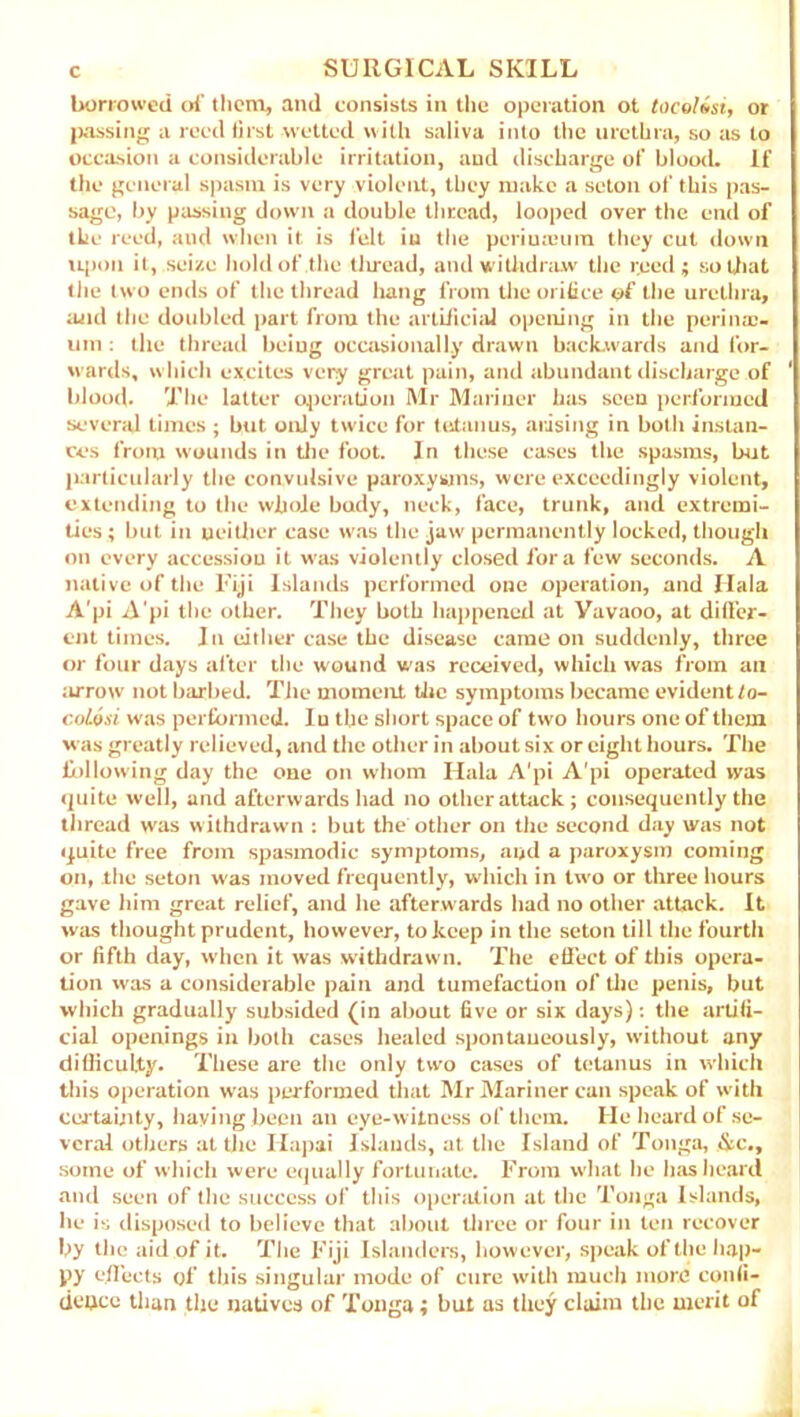 borrowed of them, and consists in the operation ot tocoUsi, or passing a reed first wetted with saliva into the urethra, so its to occasion a considerable irritation, and discharge of blood. If the general spasm is very violent, they make a seton of this pas- sage, by passing down a double thread, looped over the end of the reed, and when it is felt in the periuceutn they cut down upon it, seize hold of the tliread, and withdraw the reed; so that the two ends of the thread hang from the orifice of the urethra, and the doubled part from the artificial opening in the perime- um : the thread being occasionally drawn backwards and for- wards, which excites very great pain, and abundant discharge of blood. The latter operation Mr Mariner has seen performed several times ; but only twice for tetanus, arising in both instan- ces from wounds in the foot. In these cases the spasms, but particularly the convulsive paroxysms, were exceedingly violent, extending to the whole body, neck, face, trunk, and extremi- ties ; but in neither case was the jaw permanently locked, though on every accession it was violently closed fora few seconds. A native of the Fiji Islands performed one operation, and Hala A'pi A'pi the other. They both happened at Yavaoo, at differ- ent times. In either case the disease came on suddenly, three or four days after the wound was received, which was from ail arrow not barbed. The moment the symptoms became evident to- coLosi was performed. In the short space of two hours one of them was greatly relieved, and the other in about six or eight hours. The following day the one on whom Hala A'pi A'pi operated was quite well, and afterwards had no other attack ; consequently the thread was withdrawn : but the other on the second day was not quite free from spasmodic symptoms, and a paroxysm coming on, the seton was moved frequently, which in two or three hours gave him great relief, and he afterwards had no other attack. It was thought prudent, however, to keep in the seton till the fourth or fifth day, when it was withdrawn. The effect of this opera- tion was a considerable pain and tumefaction of the penis, but which gradually subsided (in about five or six days): the artifi- cial openings in both cases healed spontaneously, without any difiiculty. These are the only two cases of tetanus in which this operation was performed that Mr Mariner can speak of with certainty, haying been an eye-witness of them. He heard of se- veral others at the Hapai Islands, at the Island of Tonga, &c., some of which were equally fortunate. From what lie has heard and seen of the success of this operation at the Tonga Islands, he is disposed to believe that about three or four in ten recover by the aid of it. The Fiji Islanders, however, speak of the hap- py effects of this singular mode of cure with much more confi- dence than the natives of Tonga; but as they claim the merit of