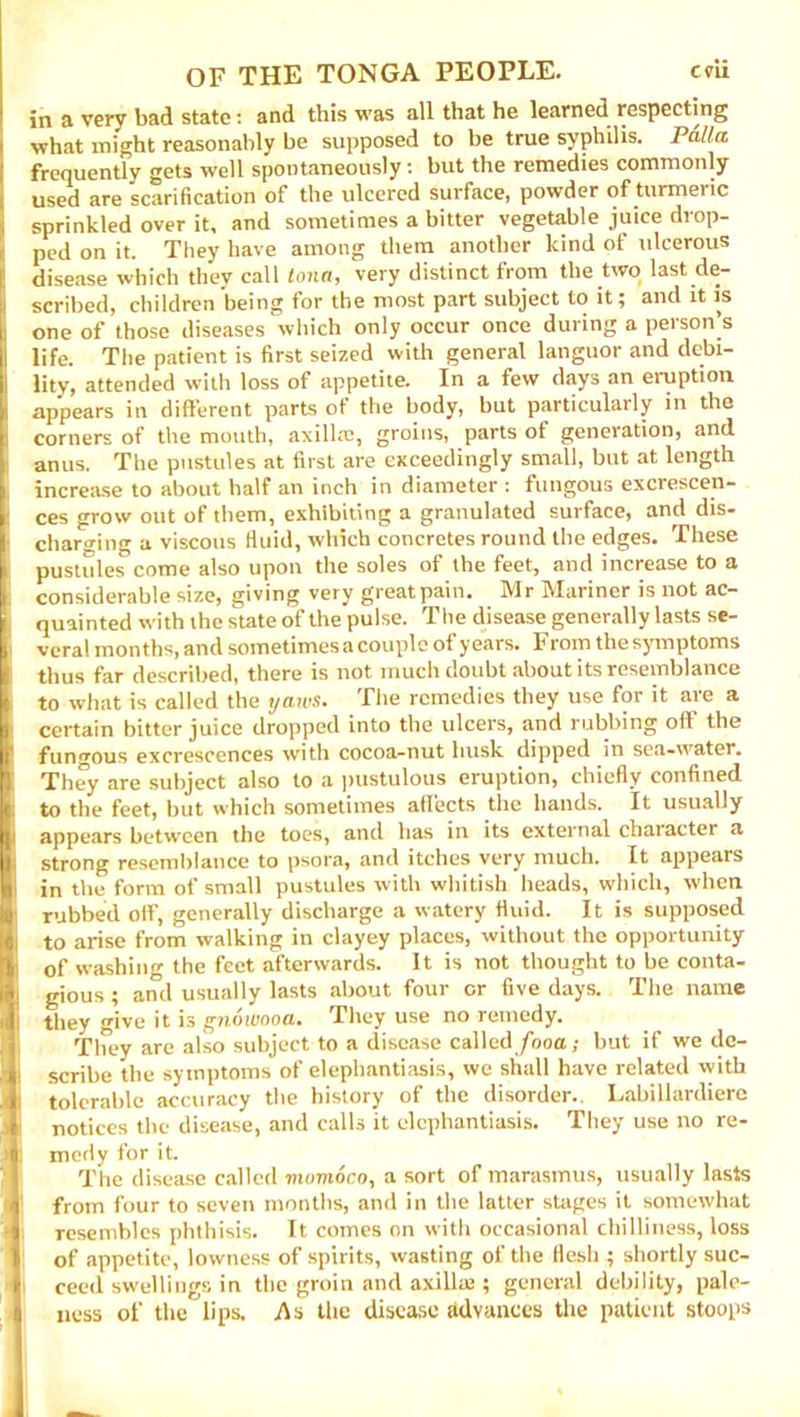 in a very bad state: and this was all that he learned respecting what might reasonably be supposed to be true syphilis. Palta frequently gets well spontaneously: but the remedies commonly used are scarification of the ulcered surface, powder of turmeric sprinkled over it, and sometimes a bitter vegetable juice drop- ped on it. They have among them another kind of ulcerous disease which they call tona, very distinct from the two last de- scribed, children being for the most part subject to it; and it is one of those diseases which only occur once during a person’s life. The patient is first seized with general languor and debi- lity, attended with loss of appetite. In a few days an eruption appears in different parts of the body, but particularly in the corners of the mouth, axillae, groins, parts ot generation, and anus. The pustules at first are exceedingly small, but at length increase to about half an inch in diameter : fungous excrescen- ces grow out of them, exhibiting a granulated surface, and dis- charging a viscous fluid, which concretes round the edges. These pustules come also upon the soles of the feet, and increase to a considerable size, giving very great pain. Mr Mariner is not ac- quainted with the state of the pulse. The disease generally lasts se- veral months, and sometimes a couple of years. F rom the symptoms thus far described, there is not much doubt about its resemblance to what is called the tjaws. The remedies they use for it are a certain bitter juice dropped into the ulcers, and rubbing off the fungous excrescences with cocoa-nut husk dipped in sea-water. They are subject also to a pustulous eruption, chiefly confined to the feet, but which sometimes aflects the hands. It usually appears between the toes, and has in its external character a strong resemblance to psora, and itches very much. It appears in the form of small pustules with whitish heads, which, when rubbed off, generally discharge a watery fluid. It is supposed to arise from walking in clayey places, without the opportunity of washing the feet afterwards. It is not thought to be conta- gious ; and usually lasts about four or five days. The name they give it is gnowooa. They use no remedy. They are also subject to a disease called/boa; but if we de- scribe the symptoms of elephantiasis, we shall have related with tolerable accuracy the history of the disorder.. Labillardiere notices the disease, and calls it elephantiasis. They use no re- mcHy for it. The disease called momoco, a sort of marasmus, usually lasts from four to seven months, and in the latter stages it somewhat Tesembles phthisis. It comes on with occasional chilliness, loss of appetite, lowness of spirits, wasting of the flesh ; shortly suc- ceed swellings in the groin and axillae ; general debility, pale- ness of the lips. As the disease advances the patient stoops