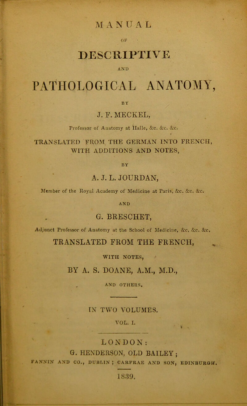 ■ - M A N U A L OF DESCRIPTIVE AND PATHOLOGICAL ANATOMY, BV J. F. MECKEL, Professor of Aaatomy at Halle, &c. 8zc. &c. TRANSLATED FROM THE GERMAN INTO FRENCH, WITH ADDITIONS AND NOTES, BY A. J. L. JOURDAN, Meniber of the Royal Academy of Medicine at Paris, &c. &c. &c. AND G. BRESCHET, Adjunct Professor of Anatomy at the School of Medicine, &c, &c. &c. TRANSLATED FROM THE FRENCH, WITH NOTES, BY A. S. DOANE, A.M., M.D., , AND OTHERS. IN TWO VOLUMES. VOL. I. * L 0 N DON: G. HENDERSON, OLD BAILEY; FA.VNIN AND CO., DUBI.IN ; CARFRAE AND SON, EDINBURGH. 1839.