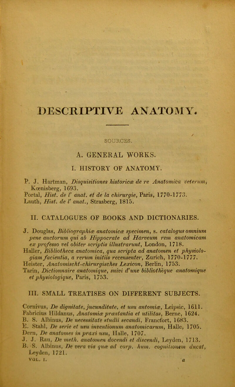 SOURCES. A. GENERAL WORKS. I. HISTORY OF ANATOMY. P. J. Hartman, Disquisitiones historica; de re Anatomica veientm, Koenisberg, 1693. Portal, Hist, de V anai. et de la Chirurgie, Paris, 1770-1773. Lauth, Hist, de l' anat., Strasberg, 1815. II. CATALOGUES OF BOOKS AND DICTIONARIES. J. Douglas, Bibliographie anatomicee specimen, s. catalogus omnium pene auctorum qui ab Hippocrate ad Harveum rem andtomicam ex professo vel obiter scriptis illustrarunt, London, 1718. Haller, Bibliotheca anatomica, qua scripta ad anatomen et physiolo- giam facientia, a rerum initiis recensenter, Zürich, 1770-1777. Heister, Anatomischt-chirurgisches Lexicon, Berlin, 1753. Tarin, Dictionnaire anatomique, suivi d'une bibliotheque anatomique et physiologique, Paris, 1753. III. SMALL TREATISES ON DIFFERENT SUBJECTS. Comivus, De dignitate, jucunditatc, et usu antomice, Leipsic, 1611. Fabricius Hildanus, Anatomie prestantia et utilitas, Berne, 1624. B. S. Albinus, De necessitate siudii secandi, Francfort, 1683. E. Stahl, De Serie et usu inventionum anatomicarum, Halle, 1705. Dern, De anatomes in praxi usu, Halle, 1707. J. J. Rau, De meth. anatomen docendi et discendi, Leyden, 1713. B. S. Albinus, De vera via quee ad corp. hum. cognittönern ducat, Leyden, 1721. a