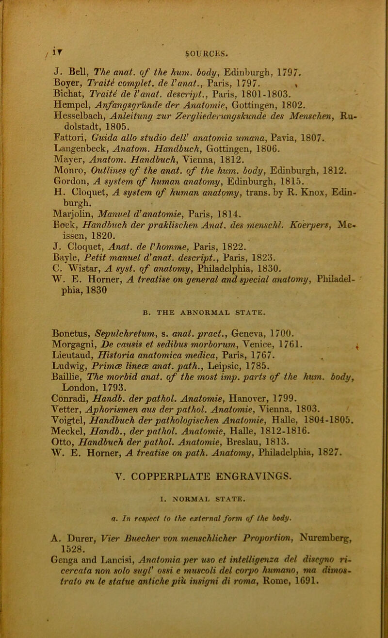 J. Bell, The anat. of the hum. body, Edinburgh, 1797. Boyer, Traiti complet. de l’anat., Paris, 1797. , Bichat, Tratte, del’anat. descript., Paris, 1801-1803. Hempel, Anfangsgründe der Anatomie, Gottingen, 1802. Hesselbach, Anleitung zur Zergliederungskunde des Menschen, Ru- dolstadt, 1805. Fattori, Guida allo Studio dell' anatomia umana, Pavia, 1807. Langenbeck, Anatom. Handbuch, Gottingen, 1806. Mayer, Anatom. Handbuch, Vienna, 1812. Monro, Outlines of the anat. of the hum. body, Edinburgh, 1812. Gordon, A System of human anatomy, Edinburgh, 1815. H. Cloquet, A System of human anatomy, trans. by R. Knox, Edin- burgh. Marjolin, Manuel d’anatomie, Paris, 1814. Boek, Handbuch der praktischen Anat. des menschl. Koerpers, Me- issen, 1820. J. Cloquet, Anat. de l'homme, Paris, 1822. Bayle, Petit manuel d’anat. descript., Paris, 1823. C. Wistar, A syst, of anatomy, Philadelphia, 1830. W. E. Horner, A treatise on general and special anatomy, Philadel- phia, 1830 B. THE ABNORMAL STATE. Bonetus, Sepulchretum, s. anat. pract., Geneva, 1700. Morgagni, De causis et sedibus morborum, Venice, 1761. . Lieutaud, Historia anatomica medica, Paris, 1767. Ludwig, Primae linece anat. path., Leipsic, 1785. Baillie, The morbid anat. of the most imp. parts of the hum. body, London, 1793. Conradi, Handb. der pathol. Anatomie, Hanover, 1799. Vetter, Aphorismen, aus der pathol. Anatomie, Vienna, 1803. Voigtei, Handbuch der pathologischen Anatomie, Halle, 1804-1805. Meckel, Handb., der pathol. Anatomie, Halle, 1812-1816. Otto, Handbuch der pathol. Anatomie, Breslau, 1813. W. E. Homer, A treatise on path. Anatomy, Philadelphia, 1827. V. COPPERPLATE ENGRAVINGS. I. NORMAL STATE. a. ln rcspect to the external form of the body. A. Dürer, Vier Buechcr von menschlicher Proportion, Nuremberg, 1528. Genga and Lancisi, Anatomia per vso et intelligenza del disegno ri- cercata non solo sttgl’ ossi e muscoli del corpo humano, ma dimos- trato su le stalue an liehe piü insigni di roma, Rome, 1691.