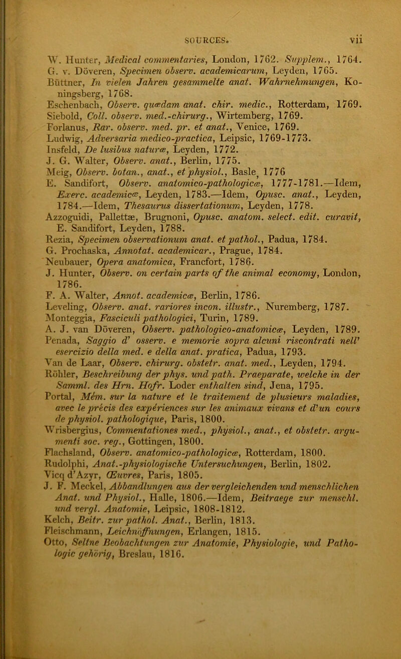 W. Hunter, Medical commentaries, London, 1762. Supplem., 1764. G. v. Doveren, Specimen observ. academicarum, Leyden, 1765. Büttner, In vielen Jahren gesammelte anat. Wahrnehmungen, Ko- ningsberg, 1768. Eschenbach, Olserv. queedam anat. chir. medic., Rotterdam, 1769. Siebold, Coli, observ. med.-chirurg., Wirtemberg, 1769. Forlanus, Rar. observ. med. pr. et anat., Venice, 1769. Ludwig, Adversaria medico-practica, Leipsic, 1769-1773. Insfeld, De lusibus naturae, Leyden, 1772. J. G. Walter, Observ. anat., Berlin, 1775. Meig, Observ. botan., anat., et physiol., Baslej 1776 E. Sandifort, Observ. anaiomico-pathologicx, 1777-1781.—Idem, Exerc. academicw, Leyden, 1783.—Idem, Opusc. anat., Leyden, 1784.—Idem, Thesaurus dissertationum, Leyden, 1778. Azzoguidi, Pallettae, Brugnoni, Opusc. anatom. select. edit. curavit, E. Sandifort, Leyden, 1788. Rezia, Specimen observationum anat. etpathol., Padua, 1784. G. Prochaska, Annotat. academicar., Prague, 1784. Neubauer, Opera anatomica, Francfort, 1786. J. Hunter, Observ. on certain parts ofthe animal economy, London, 1786. F. A. Walter, Annot. academicce, Berlin, 1786. Leveling, Observ. anat. rariores incon. illustr., Nuremberg, 1787. Monteggia, Fasciculi pathologici, Turin, 1789. A. J. van Doveren, Observ. pathologico-anatomicx, Leyden, 1789. Penada, Saggio d’ osserv. e memorie sopra alcuni riscontrati nell' esercizio della med. e della anat. pratica, Padua, 1793. Van de Laar, Observ. chirurg. obstetr. anat. med., Leyden, 1794. Rühler, Beschreibung der phys. und path. Praeparate, welche in der Samml. des Hm. Hofr. Loder enthalten sind, Jena, 1795. Portal, Mim. sur la nature et le traitement de plusieurs maladies, avec le precis des experiences sur les animaux vivans et d'un cours de physiol. patholoyique, Paris, 1800. Wrisbergius, Commentationes med., physiol., anat., et obstetr. argu- menti soc. reg., Gottingen, 1800. Flachsland, Observ. anatomico-pathologicee, Rotterdam, 1800. Rudolphi, Anat.-physiologische Untersuchungen, Berlin, 1802. Vicq d’Azyr, (Euvres, Paris, 1805. J. F. Meckel, Abhandlungen aus der vergleichenden und menschlichen Anat. und Physiol., Halle, 1806.—Idem, Beitraege zur menschl. und vergl. Anatomie, Leipsic, 1808-1812. Kelch, Beitr. zur pat hol. Anat., Berlin, 1813. Fleischmann, Leichnöffnungen, Erlangen, 1815. Otto, Seltne Beobachtungen zur Anatomie, Physiologie, und Patho- logie gehörig, Breslau, 1816.