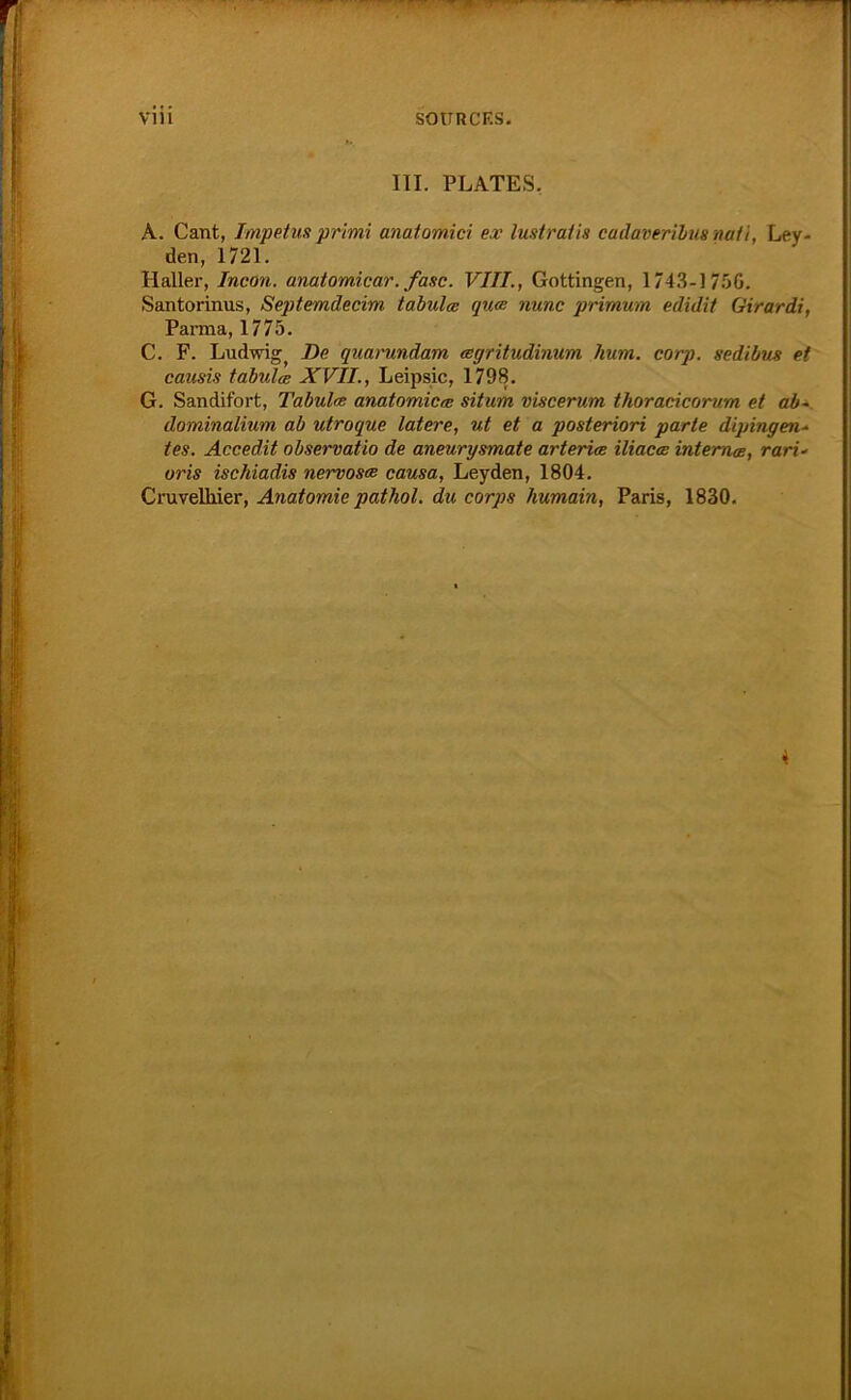 III. PLATES. A. Cant, Impetus primi anatomici ex lustratis cadaverilus matt, Ley- den, 1721. Haller, Incon. anatomicar. fase. VIII., Gottingen, 1743-1756. Santorinus, Septemdecim tabula qua nunc prirnum edidit Girardi, Parma, 1775. C. F. Ludwig, De quarundam agritudinum hum. corp. sedibus et causis tabula XVII., Leipsic, 1798. G. Sandifort, Tabula anatomica situm viscerum thoracicorum et ab~ dominalium ab utroque latere, ut et a posteriori parte dipingen- tes. Accedit observatio de aneurysmate arteria iliaca interna, rari- oris ischiadis nervosa causa, Leyden, 1804. Cruvelhier, Anatomie pathol. du corps humain, Paris, 1830. 4