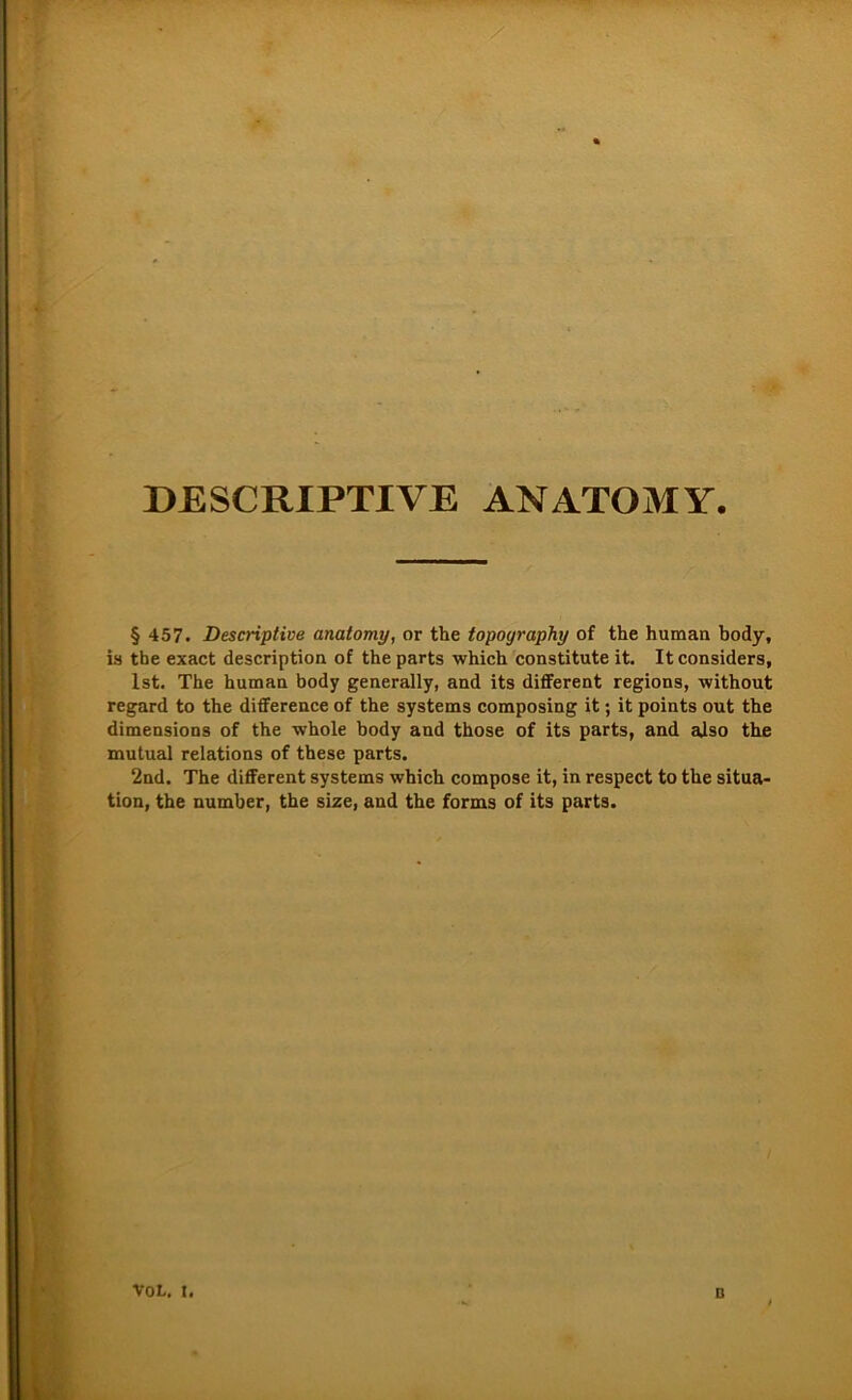 * DESCRIPTIVE ANATOMY. § 457. Descriptive anatomy, or the topoyraphy of the human body, is the exact description of the parts which constitute it. It considers, Ist. The human body generally, and its different regions, without regard to the difference of the Systems composing it; it points out the dimensions of the whole body and those of its parts, and also the mutual relations of these parts. 2nd. The different Systems which compose it, in respect to the Situa- tion, the number, the size, and the forms of its parts. voL. t. D