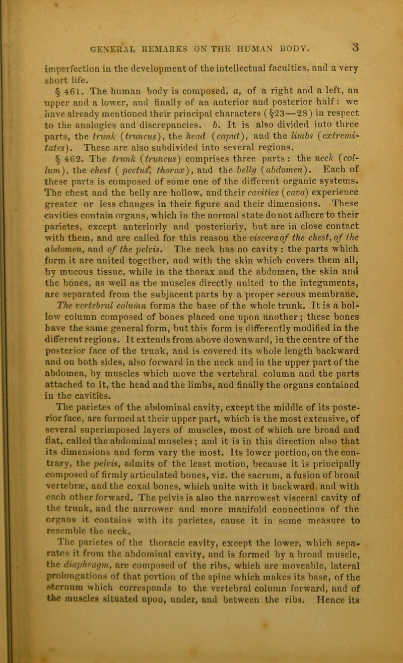 imperfection in the development of theintellectual faculties, and a very short life. § 461. The human body is composed, a, of a right and a leffc, an upper and a lower, and finally of an anterior and posterior half: we have already mentioned their principal characters (§23—28) in respect to the analogies and discrepancies. b. It is also divided into three parts, the tiunk (truncus), the hcad (caput), and the limbs (exlremi- tates). These are also subdivided into several regions. § 462. The trunk (truncus) comprises three parts: the neck (col- lum), the ehest ( pectus, thorax), and the belli/ (abdomen). Each of these parts is composed of some one of the different organic Systems. The ehest and the belly are hollow, and their cavities (cava) experience greater or less ebanges in their figure and their dimensions. These cavities contain organs, which in the normal state do not adhere to their parietes, except anteriorly and posteriorly, but are in close contact with them, and are called for this reason the visceraof the ehest-, of the abclomen, and of the pelvis. The neck has no cavity : the parts which form it are United togetber, and with the skin which covers them all, by mucous tissue, while in tbe thorax and the abdomen, the skin and the bones, as well as tbe muscles directly united to the integuments, are separated from the subjacent parts by a proper serous membrane. The vertebral column forms the base of the whole trunk. It is a hol- low column composed of bones placed one upon anotlier; these bones have the same general form, but this form is differently modified in the different regions. It exteuds from above downward, in the centre of the posterior face of the trunk, and is covered its whole length backward and on both sides, also forward in the neck and in the upper part of the abdomen, by muscles which move the vertebral column and the parts attached to it, the head and the limbs, and finally the organs contained in the cavitifes. The parietes of the abdominal cavity, except the middle of its poste- rior face, are formed at their upper part, which is the most extensive, of several superimposed layers of muscles, most of which are broad and fiat, called the abdominal muscles; and it is in this direction also that its dimensions and form vary the most. Its lower portion, on the con- trary, the pelvis, admits of the least motion, because it is principally composed of firmly articulated bones, viz. the sacrum, a fusion of broad vertebrae, and the coxal bones, which unite with it backward, and with each other forward. The pelvis is also the narrowest visceral cavity of the trunk, and the narrower and more manifold connections of the organs it contains with its parietes, cause it in some mcasure to resemble the neck. The parietes of the thoracic cavity, except the lower, which sepa- rates it from the abdominal cavity, and is formed by a broad muscle, the diaphragm, are composed of the ribs, which are movenble, lateral prolongations of that portion of the spine which makes its bnse, of the «ternum which corresponds to the vertebral column forward, and of the muscles situated upon, under, and between the ribs. Hence its