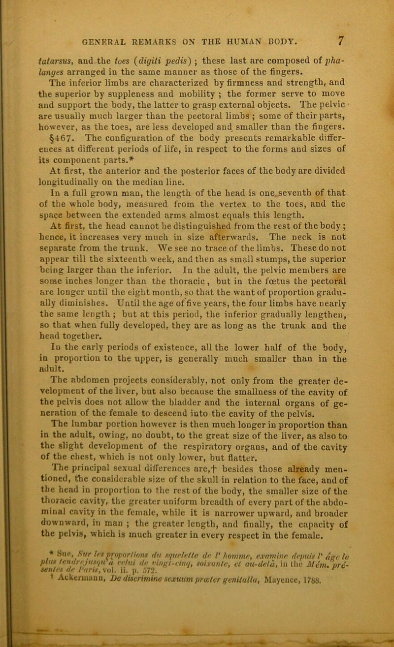 fatarsvs, and the toes (digili pedis) ; these last are composed of pha- lanyts arranged in the same manner as those of the fingers. The inferior limbs are characterized by lirmness and strength, and the superior by suppleness and mobility ; the forraer serve to move and support the body, the latter to grasp external objects. The pelvic - are usually mueh larger than the pectoral limbs ; some of their parts, however, as the toes, are less developed and smaller than the fingers. §467. The configuration of the body presents remarkable differ- ences at different periods of life, in respect to the forms and sizes of its component parts.* At first, the anterior and the posterior faces of the body are divided longitudinally on the median line. In a full grown man, the length of the head is one seventh of that of the whole body, measured from the vertex to the toes, and the space between the extended arrns almost equals this length. At first, the head cannot be distiuguished from the rest of the body; hence, it increases very much in size afterwards. The neck is not separate from the trunk. We see no trace of the limbs. These do not appear tili the sixteenth vveek, and then as small stumps, the superior heilig larger than the inferior. In the adult, the pelvic members are some inches longer than the thoracic , but in the fcetus the pectoral are longer untii the eight mouth, so that the want of proportion gradu- ally diminishes. Untii the age of five years, the four limbs have uearly the same length ; but at this period, the inferior gradually lengthen, so that when fully developed, they are as long as the trunk and the head togetber. Iu the early periods of existence, all the lower half of the body, in proportion to the upper, is generally much smaller than in the adult. The abdomen projects considerably, not only from the greater de- velopment of the liver, but also because the smallness of the cavity of the pelvis does not allow the bladder and the internal Organs of ge- neration of the female to descend into the cavity of the pelvis. The lumbar portion however is then much longer iD proportion than in the adult, owing, no doubt, to the great size of the liver, as also to the slight development of the respiratory organs, and of the cavity of the ehest, which is not only lower, but flatter. The principal sexual differences are,^ besides those already men- tioned, the considerable size of the skull in relation to the face, and of the head in proportion to the rest of the body, the smaller size of the thoracic cavity, the greater uniform breadth of every part of the abdo- minal cavity in the female, while it is narrower upward, and broader downward, in man ; the greater length, and finally, the capacity of the pelvis, which is much greuter in every respect in the female. * Sne ,.S,/r Im propnr/iortK du tqurlt tlr. dr V hotnmn, examine depuis V der le phu lendrijiuijn « rrtui dr vingt-cinq, soixuntc, et au-deld, in the Mim. urc- seu/rn de Parit, vol. n. p. 572. * Ackennuuu, Do ditcrimine sexuum preeter gcnilulla, Muycucc, 1788.