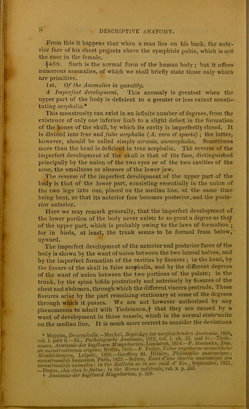 From this it happens that when a man lies on his baclc, the ante- rior face of his ehest projects above the symphisis pubis, which is not the case in the female. §468. Such is the normal form of the human body ; but it offers numerous anomalies, of which we shall briefly state those only wbich are primitive. Ist. Of the Anomalies in quantity. A Imperfect development. This anomaly is greatest when the upper part of the body is deficient to a greater or less extent consti- tuting acephalia.* This monstrosity can exist in an infinite number of degrees, from the existence of only one inferior limb to a slight defect in the formation of the bones of the skull, by which its cavity is imperfectly closed. It is divided into true and false acephalia (Al. vera et spuria) ; the latter, however, should be called simply acrania, anencephalia. Sometimes more than the head is deficient in true acephalia. The reverse of the imperfect development of the skull is that of the face, distinguished principally by the union of the two eyes or of the two cavities of the nose, the smallness or absence of the lower jaw. The reverse of the imperfect development of the upper part of the body is that of the lower part, consisting essentially in the union of the two legs into one, placed on the median line, at the same time being bent, so that its anterior face becomes posterior, and the poste- rior anterior. Here we may remark generally, that the imperfect development of the lower portion of the body never exists to so great a degree as tba^t of the upper part, which is probably owiDg to the laws of formation ; for in birds, at least, the trunk seems to be formed from below, upward. The imperfect development of the anterior and posterior faces of the body is shown by the want of union between the two lateral halves, and by the imperfect formation of the cavities by fissures ; in the head, by the fissure of the skull in false acephalia, and by the different degrees of the want of union between the two portions of the palate; in the trunk, by the spina bifida posteriorly and anteriorly by fissures of the ehest and abdomen, through which the different viscera protrude. These fissures arise by the part remaining stationary at some of the degrees through which it passes. We are not however authorized by any phenomenon to admit with Tiedemann,f that they are caused b\ a want of development in those vessels, which in the normal state'unite on the median line. It is much more correct to consider the deviations * Mappus, De aecphalis.-Meckel, Bey träge zur vergleichenden Anatpmic.mS, vol. i. part ii.—Id., Pathologische Anatomie, 1812, vofi i. ch. in. and iv.-liede- nv.\nn; Anatomie der kopflosen Missgeburten, Lands!» n t, 1 814.—1. Hostechs,Dis», de monstrositatum origine, Berlin, 1S19.-F. Fcder. t/c^ng^nc mrnsehhnhe Missbildungen, Leipstc, 1820,-Geoff-™ H.lairc. Phttosmhte ana/nmnme: mons/raosites humaines, Paris, 1823 mnnstruositds animales; in the Bullt.... ... • - ■ —Diiges, e.his ehrz le fectus; m the Revue merticalc,\ol. x. p. öjJ. + Anatomie der hopjloscd Misgeburtcn, p. 105. 1819.—F. Feiler, Uebtr angeborncniensenuc/tc leoffroy St. Hilaire, Philosophie ana/oinn/ne; 3.—Serres, Essai d'une Ihoerie anafotnique des dletin de la soe. med. d' Em., September, 1821.