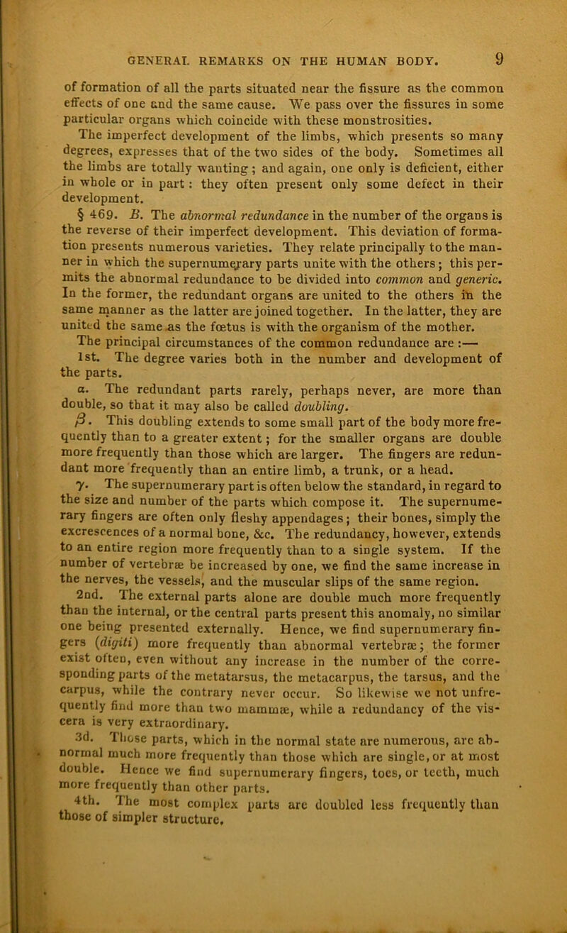 of formation of all the parts situated near the fissure as the common effects of one and the same cause. We pass over the fissures in some particular organs which coincide with these monstrosities. The imperfect development of the limbs, which presents so many degrees, expresses that of the two sides of the body. Sometimes all the limbs are totally wauting; and again, one only is defieient, either in whole or in part: they often present only some defect in their development. § 469. B. The abnormal redundance in the number of the organs is the reverse of their imperfect development. This deviation of forma- tion presents numerous varieties. They relate principally to the man- ner in which the supernumejary parts unite with the others; this per- mits the abnormal redundance to be divided into common and generic. In the former, the redundant organs are united to the others in the same manner as the latter are joined together. In the latter, they are united the same.as the feetus is with the organism of the mother. The principal circumstances of the common redundance are :— Ist. The degree varies both in the number and development of the parts. a. The redundant parts rarely, perhaps never, are more than double, so that it may also be called doubling. ß. This doubling extends to some small part of the body more fre- quently than to a greater extent; for the smaller organs are double more frequently than those which are larger. The fingers are redun- dant more frequently than an entire limb, a trank, or a head. y. Thesupernuinerary partisoften below the Standard,in regard to the size and number of the parts which compose it. The supernume- rary fingers are often only fleshy appendages; their bones, simply the excrescences of a normal hone, &c. The redundancy, however, extends to an entire region more frequently than to a single System. If the number of vertebree be increased by one, we find the same increase in the nerves, the vessels, and the muscular slips of the same region. 2nd. The external parts alone are double much more frequently than the internal, or the central parts present this anomaly, no similar one being presented externally. Hence, we find supernumerary fin- gers (digiti) more frequently than abnormal vertebrae; the former exist otten, even without any increase in the number of the corre- sponding parts of the metatarsus, the metacarpus, the tarsus, and the carpus, while the contrary never occur. So likewise we not unfre- quently find more than two mainmse, while a redundancy of the vis- cera is very extraordinary. 3d. These parts, which in the normal state are numerous, are ab- normal much more frequently than those which are single, or at most double. Hence we find supernumerary fingers, toes, or teeth, much more frequently than other parts. 4th. Ihe most complex parts are doubled less frequently than those of simpler structure.