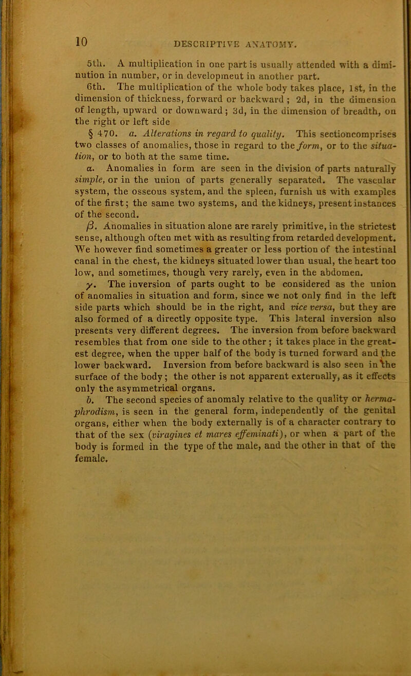 5lh. A multiplication in one part is usually attended with a dimi- nution in number, or in developmeut in another part. 6th. The mulliplication of the whole body takes place, Ist, in the dimension of thickness, forward or backward ; 2d, in the dimension of length, upward or downward; 3d, in the dimension of breadth, on the right or left side § 470. a. Alterations in regard to quality, This sectioncomprises two classes of anomalies, those in regard to the. form, or to the Situa- tion, or to both at the same time. a. Anomalies in form are seen in the division of parts naturally simple, or in the uuion of parts generally separated. The vascular System, the osseous System, and the spieen, furnish us with examples of the first; the same two Systems, and thekidneys, present instances of the second. ß, Anomalies in Situation alone are rarely primitive, in the strictest sense, although often met with as resulting from retarded development. We however find sometimes a greater or less portion of the intestinal canal in the ehest, the kidneys situated lower than usual, the heart too low, and sometimes, though very rarely, even in the abdomen. y. The inversion of parts ought to be considered as the Union of anomalies in Situation and form, since we not only find in the left side parts which should be in the right, and vice versa, but they are also formed of a directly opposite type. This lateral inversion also presents very different degrees. The inversion from before backward resembles that from one side to the other; it takes place in the great- est degree, when the upper half of the body is turned forwmrd and the lower backw'ard. Inversion from before backward is also seen in\he surface of the body; the other is not apparent exterually, as it effects only the asymmetrical organs. b. The second species of anomaly relative to the quality or herma- plirodism, is seen in the general form, independently of the genital organs, either when the body externally is of a character contrary to that of the sex (viragines et mares effeminati), or when a part of the body is formed in the type of the male, and the other in that of the female.