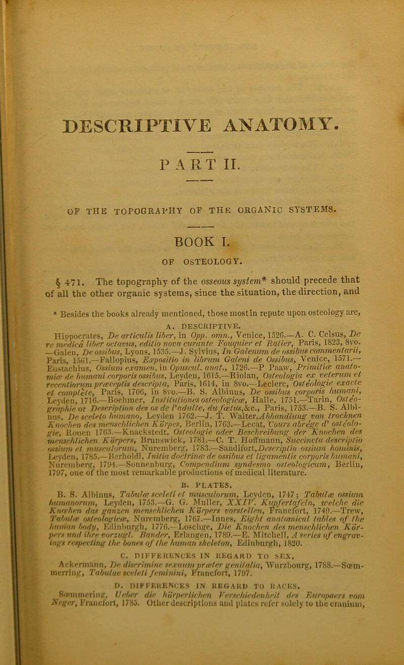 PART II. OF THE XOFOGRAPHY OF THE ORGANlC SYSTEMS. BOOK I. OF OSTEOLOGY. § 471. The topography of the osseous System* should precede that of all the other organic Systems, since the Situation, the direction, and * Besides the books already mentioned, tliose mostin repute lipon ostcology arc, A. DESCRIPTIVE. Hippocrates, De articulis libcr, in Opp. omn.,Venice, 1526.—A. C. Celsus, De re medica Uber octavus, editio nova curantc Fouquier et Rotier, Paris, 1823, 8vo. —Galen, De ossibus, Lyons, 1535.—J. Sylvins,/« Galenum de ossibus comrncntarii, Paris, 1561.—Fallopius, E.rpnsitin in librum Galeni de Ossibus, Venice, 1571.— Eustachius, Ossium examen, in Opuscitl. anut., 1726.—P Paaw, Primitiee anato- mite de hiimani corporis ossibus, Leyden, 1615.—Riolan, Osteologie ex vefernmet recentiorum preBCeptis descripla, Paris, 1614, in 8vo.—Lederef Osteologie endete et comple/e, Paris, 1706, in 8vo.—B. S. Albinus, De ossibus corporis humant, Leyden, 1716.—Boehiner, Institulioncsosteologicce, Halle, 1751.—Tarin, Osteo- gräphie or Description des os de l'ndulte, du fee/us,Ikc., Paris, 1753.—B. S. Albi- nns, De seelelo humnno, Leyden 1762.—J. T. Walter,Abhandlung von trocknen Knochen des menschlichen KÖrpes, Berlin, 1763.—Lecat, Cours abrege (V osteolo- gie, Rouen 1763.—Knackstedt, Osteologie oder Beschreibung der Knochen des inenschlichen Körpers, Brunswick, 1781.—C. T. Hoffniann, Succincta descrip/io ossium et musculnrum, Nureinberg, 1783.—Sandifort,ossium hominis, Leyden, 1785.—Bcrholdi, Inilia doctrinee de ossibus et lipamentis corporis humani, Niircmberg, 1704.—Sonnenburg, Compendium syndesmo osteologicum, Berlin, 1707, one of the inost reinarkable productions of medical litcrature. B. PLATES. B. S. Albinus, Tabulce nceleli cl musculorum, Leyden, 1747; Tabula: ossium hnmnnornm, Leyden, 1753.—G. G. Müller, XXIV. Kimferlafeln, welche die Knochen dos ganzen menschlichen Körpers vorstellen, Francfort, 1740.—Trew, Tabuier osteologicce, Nuremberg, 1767.—Innes, Eight anatomical tables of the human body, Edinburgh, 1776. Loschge, Die Knochen des menschlichen Kör- pers und ihre vorzugl. Bänder, Erlangen, 1780.—E. Mitchell, A serics of engrav- ings rcspccting the boncs of the human shelelon, Edinburgh, 1820. C. DIKFERENCES IN REGAHD TO SEX. Ackermann, De disrrimine sexuufn prteter genitalia, Wurzbourg, 1788.—Sirm- merring, Tabuluc sceleti feminini, Francfort, 1707. D. DIKFERENCES IN KEGARD TO RACES. Sonn Hierin/, lieber dir h'örperliehrn Verschiedenheit des Europäers vom Reger, Francfort, 1785. Other descriptions and platcs refer solcly to the cranimn.