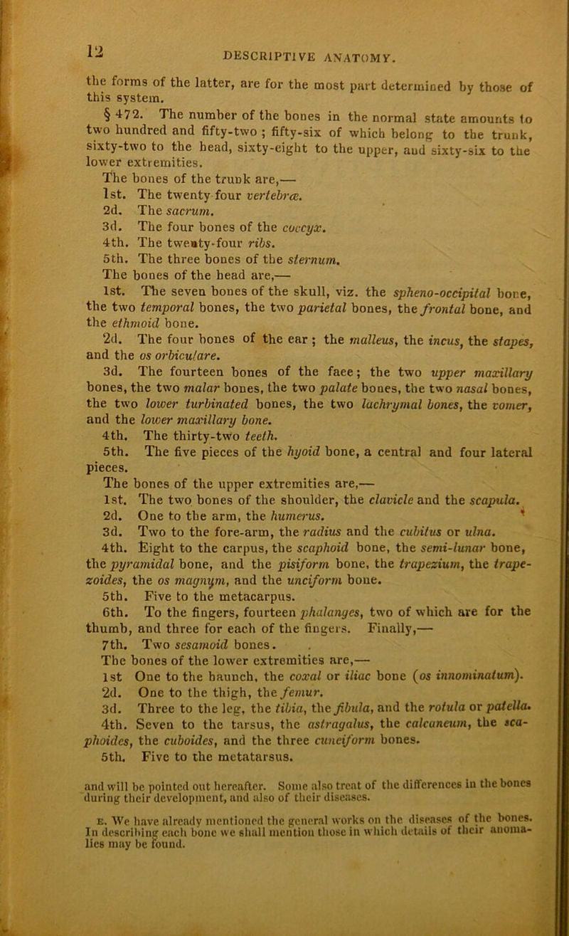 thc forms of the latter, are for the most part determined by thoae of this System. § 472. The number of the bones in the normal state amounts to two hundred and fifty-tvvo ; fifty-six of which belong to tbe trunk, sixty-two to the head, sixty-eight to the upper, aud sixty-six to tue lower extremities. The bones of the tnmk are,— Ist. The twenty four oertebrce. 2d. The sacrum. 3d. The four bones of the coecyx. 4th. The twe»ty-four ribs. 5th. The three bones of the sternum. The bones of the head are,— Ist. The seven bones of the skull, viz. the spheno-occipital hone, the two temporal bones, the two parietal bones, the frontal bone, and the ethmoid bone. 2d. The four bones of the ear ; the malleus, the incus, the stapes, and the os orbiculare. 3d. The fourteen bones of the faee; the two upper maxillary bones, the two malar bones, the two palate bones, the two nasal bones, the two lower turbinated bones, the two luchrymal bones, the vomer, and the lower maxillary bone. 4th. The thirty-two teelh. 5th. The five pieces of the hyoid bone, a central and four lateral pieces. The bones of the upper extremities are,— Ist, The two bones of the shoulder, the clavicle and the scapula. 2d. One to tbe arm, the humerus. 3d. Two to the fore-arm, the radius and the cubitus or ulna. 4th. Jüight to the carpus, the scaphoid bone, the semi-lunar bone, the pyramidal bone, and the pisiform bone, the trapezium, the trape- zoides, the os magnym, and the uneiform bone. 5th. Five to the metacarpus. 6th. To the fingers, fourteen phalanyes, two of which are for the thumb, and three for each of the fingers. Finally,— 7th. Two sesamoid bones. Tbe bones of the lower extremities are,— ist One to the baunch, the coxal or iliac bone (os innominatum). 2d. One to the thigh, the femur. 3d. Three to the leg, the tibia, the fibula, and the roiula or patella• 4th. Seven to the tarsus, the astragalus, the calcaneum, the sca- phoidcs, the cuboides, and the three cuneiform bones. 5th. Five to the metatarsus. and will bc pointed out hereaftcr. Sonic also treat of the differences in the bones during tlieir development, and also of their diseases. e. \Ve have already mentioncd the general works on the diseases of the bones. In describing each bone we shall mention those in which detaiis of their anoma- lies may be found.