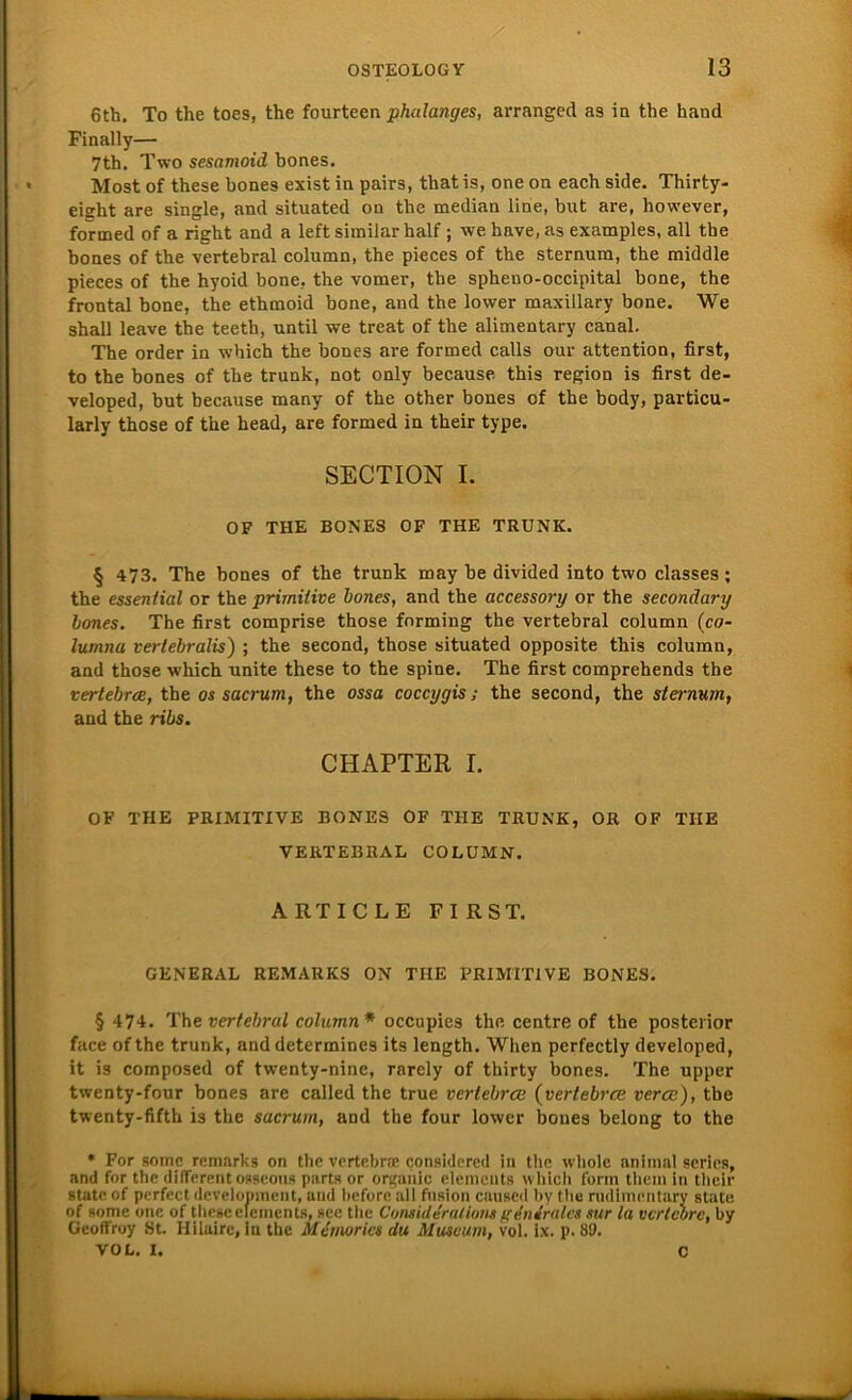 6th. To the toes, the fourteen phalanges, arranged as in the hand Finally— 7th. Two sesamoid bones. Most of these bones exist in pairs, tbatis, one on each side. Thirty- eight are single, and situated on the median line, but are, however, formed of a right and a left similar half ; we have, as examples, all the bones of the vertebral column, the pieces of the sternum, the middle pieces of the hyoid bone, the vomer, the spheno-occipital bone, the frontal bone, the ethmoid bone, and the lower maxillary bone. We shall leave tbe teeth, until we treat of the alimentary canal. The order in which the bones are formed calls our attention, first, to the bones of the trunk, not only because this region is first de- veloped, but because many of the other bones of the body, particu- larly those of the head, are formed in their type. SECTION I. OF THE BONES OF THE TRUNK. § 473. The bones of the trunk may be divided into two classes; the essential or the primitive bones, and the accessory or the secondary bones. The first comprise those forming the vertebral column (co- lumna verlebralis) ; the second, those situated opposite this column, and those which unite these to the spine. The first comprehends the vertebrce, the os sacrum, the ossa coccygis; the second, the sternum, and the ribs. CHAPTER I. OF THE PRIMITIVE BONES OF THE TRUNK, OR OF THE VERTEBRAL COLUMN. ARTICLE FIRST. GENERAL REMARKS ON THE PRIMITIVE BONES. § 474. The vertebral column* occupies the centre of the posterior face ofthe trunk, and determines its length. When perfectly developed, it is composed of twenty-nine, rarely of thirty bones. The upper twenty-four bones are called the true vertebrce (vertebrce verce), tbe twenty-fifth is the sacrum, and the four lower bones belong to the * For somc remnrks on the vertebrce considered in the wliole animal series, and for the different osseous parts or orgahic elemcnts which form them in their state of perfect development, and liefere all fusion caused hy the rudlmentary state of some one of these elemcnts, see the Considirations generales nur la vertebre, by Geoffroy St. Hilairc, in the Mcmorics du Museum, vol. ix. p. 89. VOL. I. C