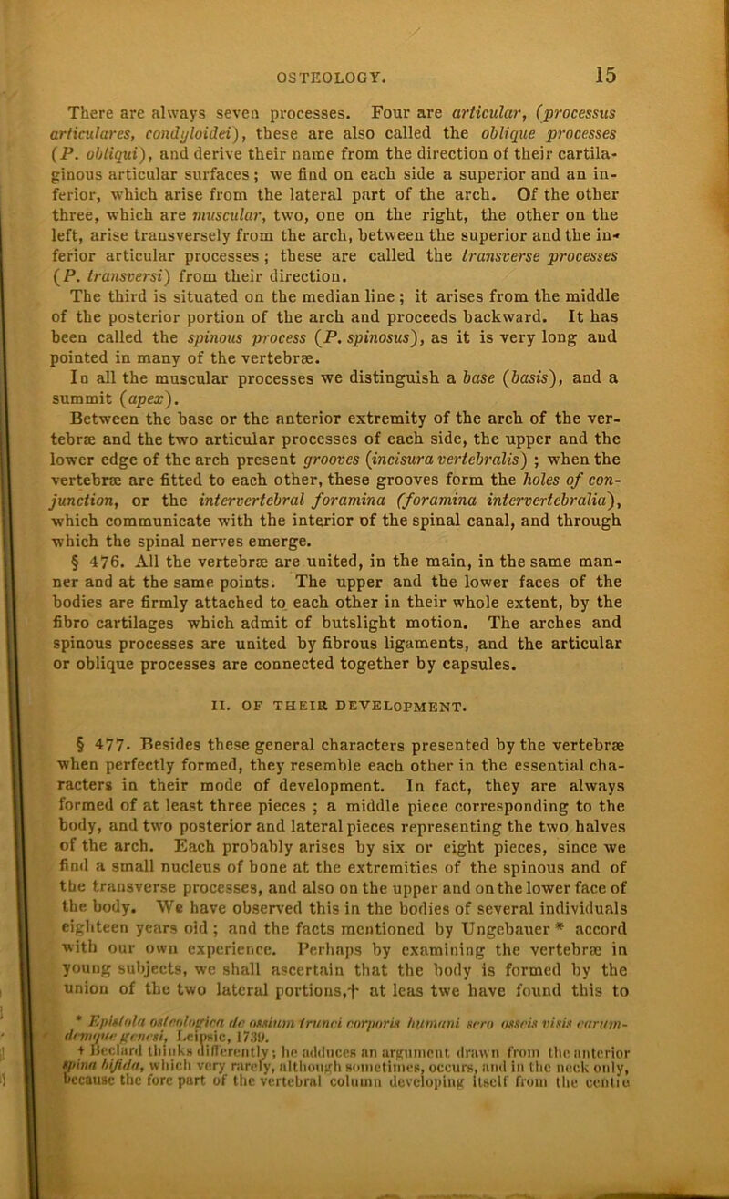 There are always seven processes. Four are articular, (processus articulares, condgloidei), these are also called the oblique processes (P. obtiqui), and derive their narae from the direction of their cartila- ginous articular surfaces; we find on each side a superior and an in- ferior, which arise from the lateral part of the arch. Of the other three, which are muscular, two, one on the right, the other on the left, arise transversely from the arch, between the superior and the in* ferior articular processes; these are called the transverse processes (P. transversi) from their direction. The third is situated on the median line ; it arises from the middle of the posterior portion of the arch and proceeds backward. It has been called the spinous process (P. spinosus), as it is very long and pointed in manv of the vertebrse. In all the muscular processes we distinguish a base (öasis), and a summit (apex). Between the base or the anterior extremity of the arch of the ver- tebrse and the two articular processes of each side, the upper and the lower edge of the arch present grooves (incisura vertebralis) ; when the vertebrse are fitted to each other, these grooves form the holes of con- junction, or the intervertebral foramina (foramina intervertebralia), which communicate with the interior of the spinal canal, and through which the spinal nerves emerge. § 476. All the vertebrse are united, in the main, in the same man- ner and at the same points. The upper and the lower faces of the bodies are firmly attached to each other in their whole extent, by the fibro cartilages which admit of butslight motion. The arches and spinous processes are united by fibrous ligaments, and the articular or oblique processes are connected together by capsules. IX. OF THEIR DEVELOPMENT. § 477. Besides these general characters presented by the vertebrse when perfectly formed, they resemble each other in the essential cha- racters in their mode of development. In fact, they are always formed of at least three pieces ; a middle piece correspoüding to the body, and two posterior and lateral pieces representing the two halves of the arch. Each probably arises by six or eight pieces, since we find a small nucleus of hone at the extremities of the spinous and of the transverse processes, and also on the upper and on the lower face of the body. We have observed this in the bodies of several individuals eighteen years oid ; and the facts mentioned by Ungebauer*' accord with our own experience. Perhaps by examining the vertebrse in young subjects, we shall ascertain that the body is formed by the Union of the two lateral portions,at leas twe have found this to * Epistola oxtaologica da ossium trunci corporis humani sero osscis visis carutn- dcmgua ffcncsi, I.e.insic, WAO. + Öcclard tbinks differently; he adduces nn argumcnt drnwn from the anterior spinn hifida, which very nircfy, although Boinetiinus, occurs, and in the neck only, because the fore part of the vertebral column devcloping ltsclf from the ccfitio