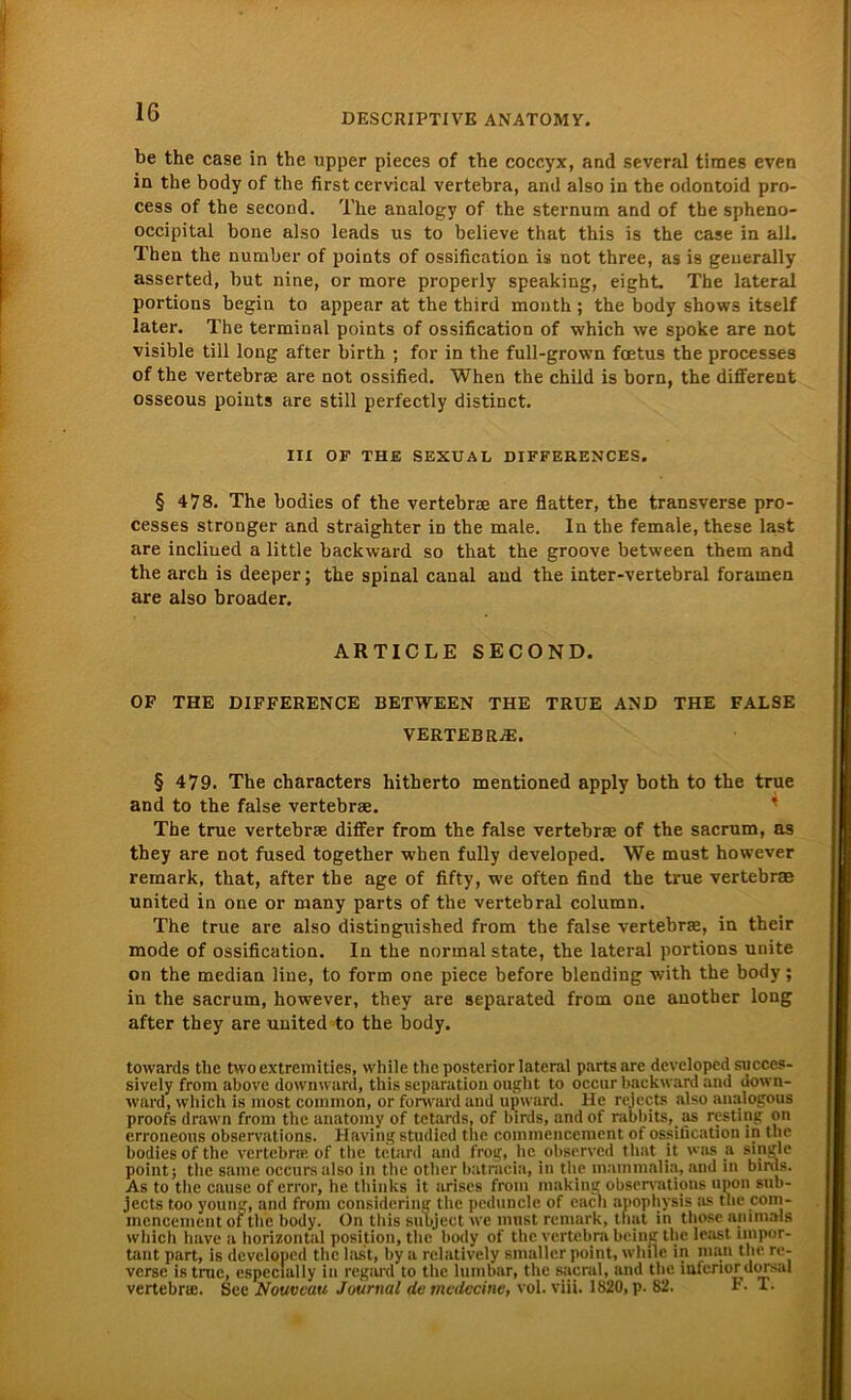 DESCRIPTIVE ANATOMY. be the case in tbe upper pieces of the coccyx, and several tirnes even in tbe body of the first cervical vertebra, and also in the odontoid pro- cess of the second. The analogy of the sternum and of the spheno- occipital bone also leads us to believe that this is the case in all. Then the number of points of ossification is not three, as is geuerally asserted, but nine, or more properly speaking, eight. The lateral portions begin to appear at the third xnoath; the body shows itself later. The terminal points of ossification of which we spoke are not visible tili long after birth ; for in the full-grown foetus the processes of the vertebra are not ossified. When the child is born, the different osseous points are still perfectly distinct. III OF THE SEXUAL DIFFERENCES. § 478. The bodies of the vertebrae are flatter, the transverse pro- cesses stronger and straighter iD the male. In the female, these last are inclined a little backward so that the groove between them and the arch is deeper; the spinal canal and the inter-vertebral forainen are also broader. ARTICLE SECOND. OF THE DIFFERENCE BETWEEN THE TRUE AND THE FALSE VERTEBRA. § 479. The characters hitherto mentioned apply both to the true and to the false vertebrae. The true vertebrae differ from the false vertebrae of the sacrum, as they are not fused together when fully developed. We must however remark, that, after the age of fifty, wre often find the true vertebrae United in one or many parts of the vertebral column. The true are also distinguished from the false vertebrae, in their mode of ossification. In the normal state, the lateral portions unite on the median liue, to form one piece before biending with the body; in the sacrum, however, they are separated from one auother long after they are United to the body. towards the two extremities, while the posterior lateral parts are developed succes- sively from above downward, this Separation ought to occur backward and down- ward, which is most common, or forward and upward. He reiects also analogous proofs drawn from the anatomy of tetards, of birds, and of rabbits, as resting on erroneous observations. Having stndied the commencement of ossification in the bodies of the vertebra; of the tetard and frog, hc.observcd that jt was & single point; the same occursalso in the otlier batracia, in the mainmalia, and in birds. As to the cause of error, he thinks it arises from making observations lipon sub- jects too young, and from considering the peduncle of encli apophysis as the com- mencement of the body. On this subjeet we must remark, that in those animais which have a horizontal position, the body of the vertebra heilig the least impor- tant part, is developed the last, by a relatively smaller point, while in man the re- verse istruc, especlally in regard to the lumbar, the sacral, and the infcriordorsal vertebra;. See Nouveau Journal de mcdccine, vol. viii. 1820, p. 82. F. T.
