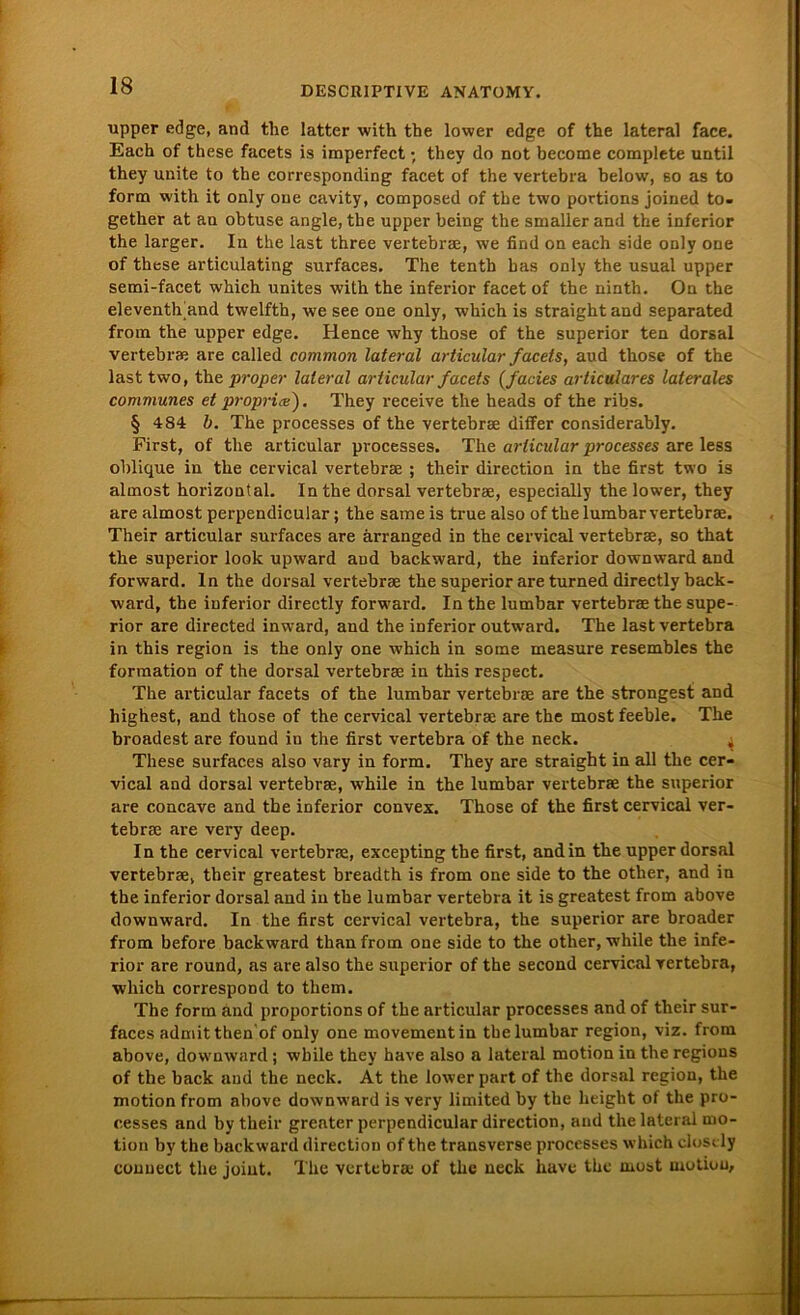 upper edge, and the latter with the lower edge of the lateral face. Each of these facets is imperfect; they do not become complete until they unite to the corresponding facet of the vertebra below, bo as to form with it only one cavity, composed of tbe two portions joined to- getlier at an obtuse angle, the upper being the smaller and the inferior the larger. In the last three vertebrrn, we find on each side only one of these articulating surfaces. The tenth bas only the usual upper semi-facet which unites wilh the inferior facet of the ninth. On the eleventh’and twelfth, we see one only, which is straightand separated from the upper edge. Hence why those of the superior ten dorsal vertebrae are called common lateral articular facets, aud those of the last two, the proper lateral articular facets (facies articulares laterales communes et proprix). They receive the heads of the ribs. § 484 b. The processes of the vertebrae diifer considerably. First, of the articular processes. The articular processes are less oblique in the cervical vertebrae ; their direction in the first two is almost horizontal. In the dorsal vertebrae, especially the lower, they are almost perpendicular; the same is true also of the 1 umbar vertebrae. Their articular surfaces are ärranged in the cervical vertebrae, so that the superior look upward aud backward, the inferior downward and forward. ln the dorsal vertebrae the superior are turned directly back- ward, the inferior directly forward. In the lumbar vertebrae the supe- rior are directed inward, and the inferior outwmrd. The last vertebra in this region is the only one which in some measure resembles the formation of the dorsal vertebrae in this respect. The articular facets of the lumbar vertebrae are the strongest and highest, and those of the cervical vertebrae are the mostfeeble. The broadest are found in the first vertebra of the neck. 4 These surfaces also vary in form. They are straight in all the cer- vical and dorsal vertebrae, while in the lumbar vertebrae the superior are concave and tbe inferior convex. Those of the first cervical ver- tebrae are vei-y deep. In the cervical vertebrae, excepting tbe first, and in the upper dorsal vertebrae, their greatest breadth is from one side to the other, and in the inferior dorsal and in tbe lumbar vertebra it is greatest from above downward. In the first cervical vertebra, the superior are broader from before backward thanfrom one side to the other, while the infe- rior are round, as are also the superior of the second cervical vertebra, which correspond to them. The form and proportions of the articular processes and of their sur- faces admitthen'of only one movement in tbe lumbar region, viz. from above, downward ; while they have also a lateral motion in the regions of the back and the neck. Ät the lower part of the dorsal region, the motion from above downward is very limited by tbe lieight of the pro- cesses and by their greater perpendicular direction, and the lateral mo- tion by the back ward direction of the transverse processes which closcly conuect the joint. The vertebra.1 of the neck liave the rnost rnotiuu.