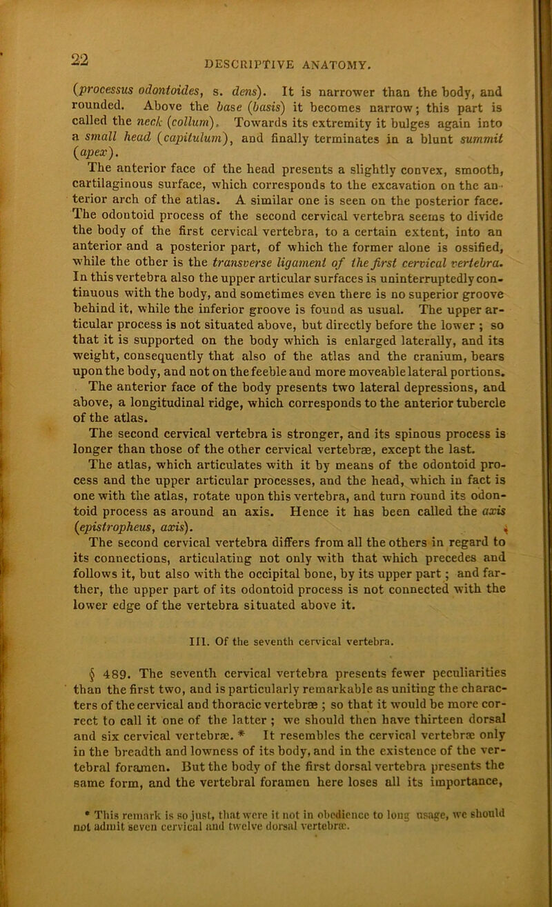 (processus odontoides, s. dem). It is narrower than the body, and rounded. Above the base (basis) it becomes narrow; this part is called the neck (collum), Towards its extremity it bulges again into a small liead (capilulum), and finally terminates in a blunt summit (apex). The anterior face of the head presents a slightly convex, smooth, cartilaginous surface, which corresponds to the excavation on the an terior arch of the atlas. A similar one is seen on the posterior face. The odoutoid process of the second cervical vertebra seems to divide the body of the first cervical vertebra, to a certain extent, into an anterior and a posterior part, of which the former alone is ossified, while the other is the transverse ligament of the first cervical vertebra. In this vertebra also the upper articular surfaces is uninterruptedly con- tinuous with the body, and sometimes even there is no superior groove behind it, while the inferior groove is found as usual. The upper ar- ticular process is not situated above, but directly before the lower ; so that it is supported on the body which is enlarged laterally, and its weight, consequently that also of the atlas and the cranium, bears upon the body, and not on the feeble and more moveable lateral portions. The anterior face of the body presents two lateral depressions, and above, a longitudinal ridge, which corresponds to the anterior tubercle of the atlas. The second cervical vertebra is stronger, and its spinous process is longer than those of the other cervical vertebra, except the last. The atlas, which articulates with it by means of the odontoid pro- cess and the upper articular processes, and the head, which in fact is one with the atlas, rotate upon this vertebra, and turn round its odon- toid process as around an axis. Hence it has been called the axis (epistropheus, axis). 4 The second cervical vertebra differs from all the others in regard to its Connections, articulating not only with that which precedes and follows it, but also with the occipital bone, by its upper part; and far- ther, the upper part of its odontoid process is not connected with the lower edge of the vertebra situated above it. III. Of the seventh cervical vertebra. § 489. The seventh cervical vertebra presents fewer peculiarities than the first two, and is particularly remarkable as uniting the cbarac- ters of the cervical and thoracic vertebra ; so that it would be more cor- rect to call it one of the latter ; we should then have thirteen dorsal and six cervical vertebra. * It resembles the cervical vertebra only in the breadth and lowness of its body, and in the existeuce of the ver- tebral foramen. But the body of the first dorsal vertebra presents the same form, and the vertebral foramen here loses all its importance, • This remark is so just, thatwere it not in obediencc to loug «sage, wc should not admit seven cervical and twclve dorsal vertebra;.