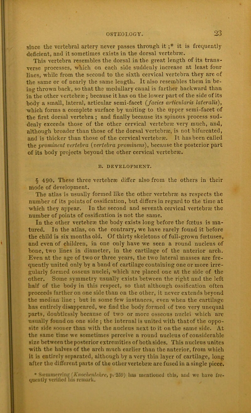 since the vertebral artery never passes through it ;* it is frequently deficient, and it sometimes exists in the dorsal vertebra:. This vertebra resembles the dorsal in the great length of its trans- verse processes, which on each side suddenly increase at least fonr lines, while from the second to the sixth cervical vertebra they are of the same or of nearly the same length. It also resembles them in be- ing thrown back, so that the medullary canal is farther backward than in the other vertebra:; because it has ou the lower part of the side of its body a small, lateral, articular semi-facet {fades articularis lateralis), which forms a complete surface by uniting to the npper semi-facet of the first dorsal vertebra ; and finally because its spinous process sud- denly exceeds those of the other cervical vertebrse very much, and, although broader than those of the dorsal vertebrse, is not bifurcated, and is thicker than those of the cervical vertebrse. It hasbeen called the prominent vertebra (vertebra prominens), because the posterior part of its body projects beyond the other cervical vertebrse. B. DEVELOPMENT. § 490. These three vertebrse differ also from the others in their mode of development. The atlas is usually formed like the other vertebrse as respects the number of its points of ossification, but differs in regard to the time at which they appear. In the second and seventh cervical vertebrse the number of points of ossification is not the same. In the other vertebrse the body exists loDg before the fcetus is ma- tured. In the atlas, on the contrary, \ve have rarely found it before the child is six months old. Of thirty skeletons of full-grown foetuses, and even of children, in one only have we seen a round nucleus of bone, two lines in diameter, in the cartilage of the anterior arch. Even at the age of two or three years, the two lateral masses are fre- quently united only by a band of cartilage containing one or more irre- gularly formed osseus nuclei, which are placed one at the side of the other. Some svmmetry usually exists between the right and the left half of the body in this respect, so that although ossification often proceeds farther on one side than on the other, it never extends beyond the median line ; but in some few instances, even when the cartilage has entirely disappeared, we find the body formed of two very unequal parts, doubtlessly because of two or more osseous nuclei which are usually found on one side ; the internal is united with thatof the oppo- site side soouer than with the nucleus next toit onthe same side. At the same time we sometimes perceive a round nucleus of considcrablc size between the posterior extremities of bothsides. This nucleus unitcs with the halves of the arch much carlier than the anterior, from which it is entirely scparated, although by a very thin layer of cartilage, long after the different parts of the other vertebra; are fuscdin a single picce. • Sremmerrine {Knochenlehre, pi-25D) has mcntioncd this, and wc have fre- quently verified his reniark.