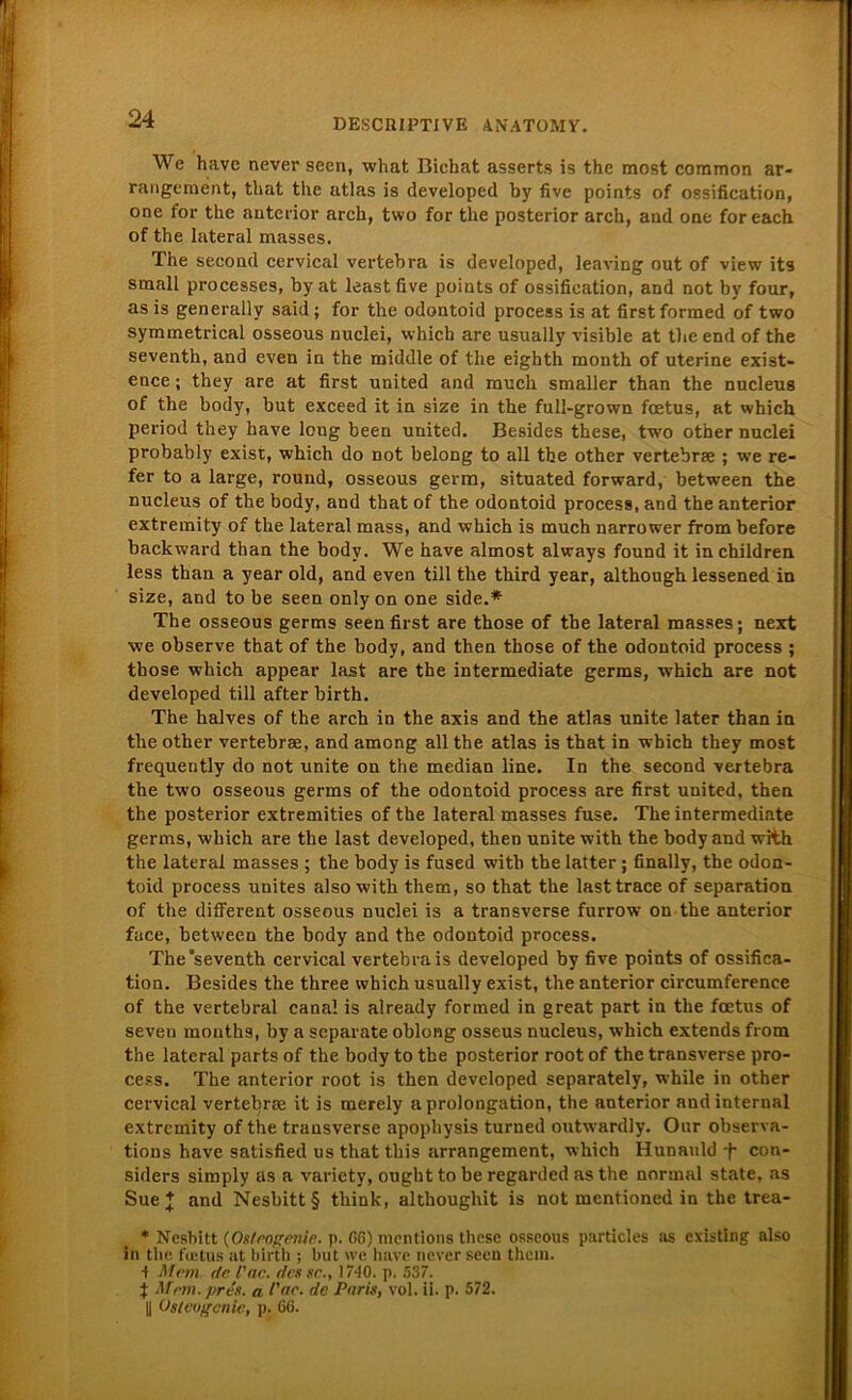 We have never seen, what Bichat asserts is the most common ar- rangement, that the atlas is developed by five points of ossification, one for the anterior arch, two for the posterior arch, and one for each of the lateral masses. The second cervical vertebra is developed, leaving out of view its small processes, by at least five points of ossification, and not by four, as is generally said; for the odontoid process is at first formed of two symmetrical osseous nuclei, which are usually visible at tlie end of the seventh, and even in the middle of the eighth month of uterine exist- ence; they are at first united and rauch smaller than the nucleus of the body, but exceed it in size in the full-grown fcetus, at which period they have long been united. Besides these, two other nuclei probably exist, which do not belong to all the other vertebrae ; we re- fer to a large, round, osseous germ, situated forward, between the nucleus of the body, and that of the odontoid process, and the anterior extremity of the lateral mass, and which is much narrower from before backward than the body. We have almost always found it inchildren. less than a year old, and even tili the third year, although lessened in size, and to be seen only on one side.* The osseous germs seen first are those of the lateral masses; next ■we observe that of the body, and then those of the odontoid process ; those which appear last are the intermediate germs, which are not developed tili after birth. The halves of the arch in the axis and the atlas unite later than in the other vertebrae, and among all the atlas is that in which they most frequently do not unite on the median line. In the second vertebra the two osseous germs of the odontoid process are first united, then the posterior extremities of the lateral masses fuse. The intermediate germs, which are the last developed, then unite with the body and with the lateral masses ; the body is fused with the latter ; finally, the odon- toid process unites also with them, so that the lasttrace of Separation of the different osseous nuclei is a transverse furrow on the anterior face, between the body and the odontoid process. The'seventh cervical vertebra is developed by five points of ossifica- tion. Besides the three which usually exist, the anterior circumference of the vertebral canal is already formed in great part in the foetus of seven months, by a separate oblong osseus nucleus, which extends from the lateral parts of the body to the posterior root of the transverse pro- cess. The anterior root is then developed separately, while in other cervical vertebrae it is merely a Prolongation, the anterior and internal extremity of the transverse apophysis turned outwardly. Our observa- tions have satisfied us that this arrangement, which Hunauld •f- con- siders simply as a variety, ought to be regarded as the normal state, as Sue l and Nesbitt§ think, althoughit is not mentioned in the trea- * Nesbitt (Os/rogenir. p. CG) mentions these osseous particles as existing also in the fectus at birth ; but we have never seen them. •f Mein de l'ne. des sc., 1740. p. 537. } Mem. pres. a l'ne. de Paris, vol. ii. p. 572. y OstcoL'enie, p. G6.