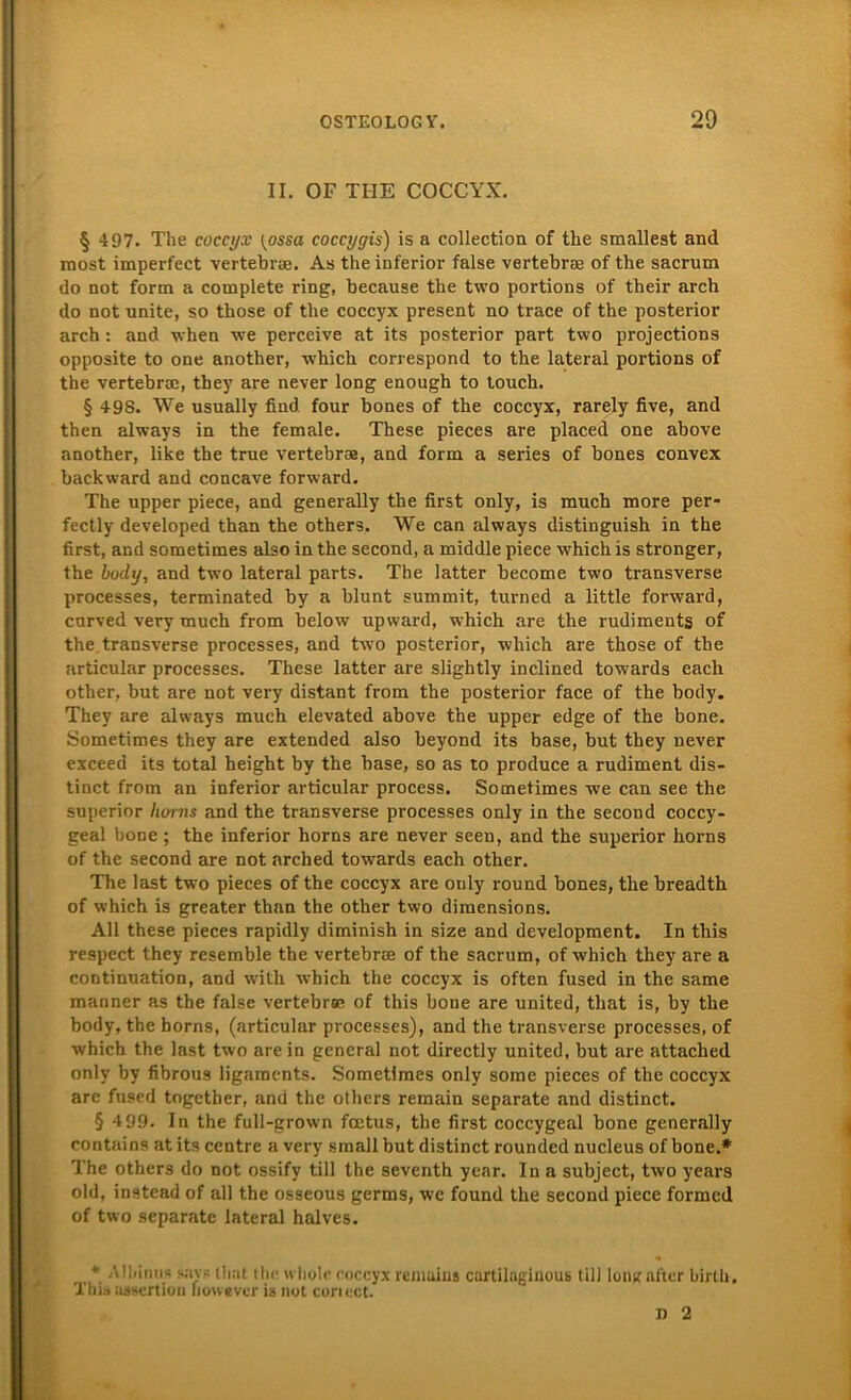 II. OF TIIE COCCYX. § 497. The coccyx {ossa coccygis) is a collection of the sraallest and raost imperfect vertebrae. As the inferior false vertebrae of the sacrum do not form a complete ring, because the two portions of their arch do not nnite, so those of the coccyx present no trace of the posterior arch: and when we perceive at its posterior part two projections opposite to one another, which correspond to the lateral portions of the vertebrae, they are never long enough to touch. § 498. We usually find four bones of the coccyx, rarely five, and then always in the female. These pieces are placed one above another, like the true vertebrae, and form a series of bones convex backward and concave forward. The upper piece, and generally the first only, is much more per- fectly developed than the others. We can always distinguish in the first, and sometimes also in the second, a middle piece -which is stronger, the body, and two lateral parts. The latter become two transverse processes, terminated by a blunt summit, turned a little forward, cnrved very much from below upward, which are the rudiments of the transverse processes, and two posterior, which are those of the articular processes. These latter are slightly inclined towards each other, but are not very distant from the posterior face of the body. They are always much elevated above the upper edge of the bone. Sometimes they are extended also beyond its base, but they never exceed its total height by the base, so as to produce a rudiment dis- tinct from an inferior articular process. Sometimes we can see the superior liorns and the transverse processes only in the second coccy- geal bone ; the inferior horns are never seen, and the superior horns of the second are not arched towards each other. The last two pieces of the coccyx are only round bones, the breadth of which is greater than the other two dimensions. All these pieces rapidly diminish in size and development. In this respect they resemble the vertebrae of the sacrum, of which they are a continuation, and with which the coccyx is often fused in the same manner as the false vertebrae of this bone are united, tliat is, by the body, the horns, (articular processes), and the transverse processes, of which the last two are in general not directly united, but are attached only by fibrous ligaments. Sometimes only some pieces of the coccyx are fused togcther, and the others remain separate and distinct. § 499. In the full-grown foetus, the first coccygeal bone generally contains at its centre a very small but distinct rounded nucleus of bone.* The others do not ossify tili the seventh year. In a subject, two years old, instead of all the osseous germs, we found the second piece formcd of two separate lateral halves. * -Ml.imis snvs that the wliolc coccyx remains cartilaginous tili long alter birlh, Xhia assertion liouever is not coriect. n 2