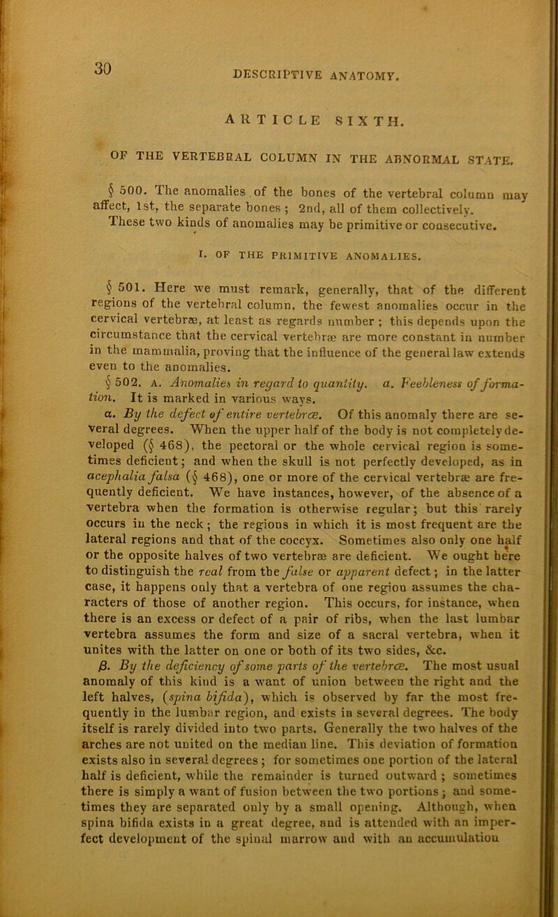 DESCRIPTIVE ANATOMV. article sixth. OF THE VERTEBRAL COLUMN IN THE ABNORMAL STATE. § 500. The anomalies of the bones of the vertebral column may affect, Ist, the separate bones ; 2nd, all of them collectively. These two kinds of anomalies may be primitive or consecutive. I. OF THE PRIMITIVE ANOMALIES. § 501. Here we must remarlc, generally, that of the different regions of the vertebral column, the fewest anomalies occur in the cervical vertebrae, at least as regards number ; this depends upon the circumstanc.e that the cervical vertebrae are more constant in number in the mammalia, proving that the influence of the general law extends even to the anomalies. § 502. a. Anomalien in recjard to qvaniity. a. Feebleness of forma - tion. It is marked in various ways. a. By the defect of entire vertebrce. Of this anomaly there are se- veral degrees. When the upper half of the body is not completely de- veloped (§ 468), the pectoral or the whole cervical region is some- times deficient; and when the skull is not perfectly developed, as in acephalia falsa (§ 468), one or more of the cervical vertebrae are fre- quently deficient. We have instances, however, of the absenceofa vertebra when the formation is otherwise regulär; but this rarely occurs in the neck; the regions in which it is most frequent are the lateral regions and that of the coccyx. Sometimes also only one half or the opposite halves of two vertebrae are deficient. We ought be're to distinguish the real from the f also or apparent defect; in the latter case, it happens only that a vertebra of one region assumes the cha- racters of those of another region. This occurs, for instance, when there is an excess or defect of a pair of ribs, when the last lumbar vertebra assumes the form and size of a sacral vertebra, when it unites with the latter on one or both of its two sides, &c. ß. By the deficiency ofsome parts of the vertebrce. The most usual anomaly of this kind is a want of Union between the right and the left halves, (spina bifida), which is observed by far the most fre- quently in the lumbar region, and exists in several degrees. The body itself is rarely divided into two parts. Generally the two halves of the arches are not United on the median line. This deviation of formation exists also in several degrees ; for sometimes one portion of the lateral half is deficient, while the remainder is turned outward ; sometimes there is simply a want of fusion between the two portions; and some- times they are separated only by a small opening. Although, when spina bifida exists in a great degree, and is attended with an imper- fect development of the spinal marrow and with au accumulatiou