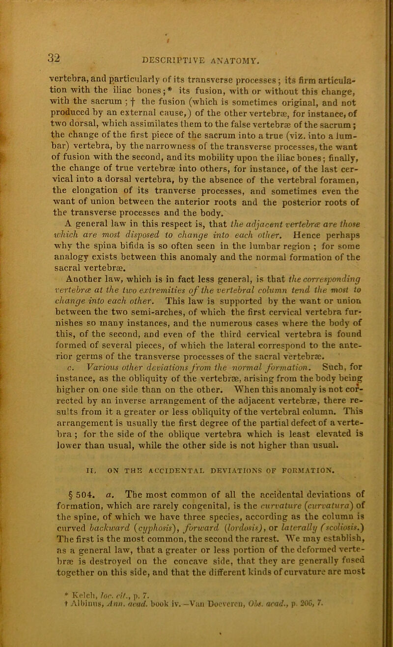 32 DESCRII’TIVE ANATOMY. vertebra, and particularly nf its transverse processes; its firm articula- tion with the iliac bones;* its fusion, with or without this change, with the sacrum ; •}• the fusion (wliich is sometimes original, and not produced by an external cause,) of the other vertebrae, for instance, of two dorsal, which assimilates them to the false vertebrae of the sacrum; the change of the first piece of the sacrum into a true (viz. into a lum- bar) vertebra, by the narrowness of the transverse processes, the want of fusion with the second, and its mobility upon the iliac bones; finally, the change of true vertebrae into others, for instance, of the last cer- vical into a dorsal vertebra, by the absence of the vertebral foramen, the elongation of its tranverse processes, and sometimes even the Avant of union between the anterior roots and the posterior roots of the transverse processes and the body. A general law in this respect is, that the ctdjacent vertebra are those which are most disposed io change into euch other. Hence perhaps why the spina bifida is so often seen in the lumbar region ; for some analogy exists between this anomaly and the normal formation of the sacral vertebrae, Another law, which is in fact less general, is that the corresponding vertebra at the two exlremities of the vertebral column tend the most to change into euch other. This law is supported by the want or union between the two semi-arches, of which the first cervical vertebra fur- nishes so many instances, and the numerous cases where the body of this, of the second, aDd even of the third cervical vertebra is found formed of several pieces, of which the lateral correspond to the ante- rior germs of the transverse processes of the sacral vertebrae. c. Various other deviations from the normal formation. Such, for instance, as the obliquity of the vertebrae, arising from the body being higber on one side than on the other. When this anomaly is not cor- rected by an inverse arrangement of the adjacent vertebrae, there re- sults from it a greater or less obliquity of the vertebral column. This arrangement is usually the first degree of the partial defectof a verte- bra ; for the side of the oblique vertebra which is least elevated is lower than usual, while the other side is not higher than usual. II, ON THIS ACCIDENTAL DEVIATIONS OF FORMATION. § 504. ei. The most common of all the accidental deviations of formation, -which are rarely congenital, is the curvature (curvatura) of the. spine, of which we have three species, according as the column is curved backward (cyphosisf forward (lordosis), or laterally (scoliosis.) The first is the most common, the second the rarest. We may establish, as a general law, that a greater or less portion of the deformed verte- brae is destroyed on the concave side, that they are generally fnsed together on this side, and that the different kinds of curvature are most * Kelch, loc. eil., p. 7. t Albinus, Am. nvad. book iv. —Van Doevcrcn, Obs. acad., p. 20G, 7.