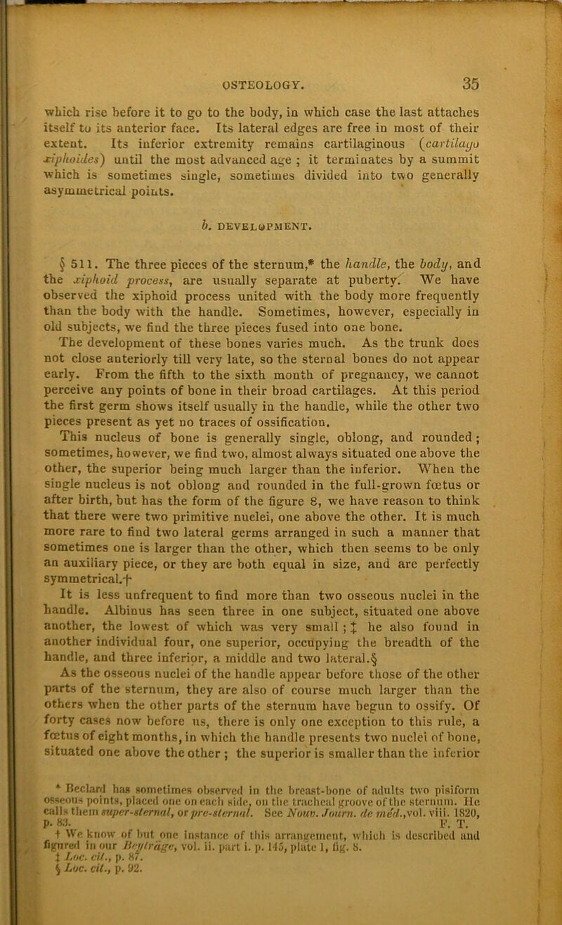 which rise before it to go to the body, in which case the last attaches itself to its anterior face. Its lateral edges are free in niost of their extent. Its inferior extremity remains cartilaginous (cartilayo xiphoides) until the most advanced age ; it terininates by a summit which is sometimes single, soinetimes divided into two geuerally asymmetricai points. b. DEVELOPMENT. §511. The three pieces of the sternum,* the handle, the body, and the jciphoid process, are nsually separate at puberty. We have observed the xiphoid process United with the body more frequently than the body with the handle. Sometimes, however, especially in old subjects, we find the three pieces fused into oae bone. The development of these bones varies much. As the trunk does not close anteriorly tili very late, so the Stern al bones do not appear early. From the fifth to the sixth month of pregnancy, we cannot perceive any points of bone in their broad cartilages. At this period the first germ shows itself usually in the handle, while the other two pieces present as yet no traces of ossification. This nucleus of bone is generally single, oblong, and rounded ; sometimes, however, we find two, almost always situated one above the other, the superior being much larger than the inferior. When the single nucleus is not oblong and rounded in the full-grown foetus or after birth, but has the form of the figure 8, we have reason to think that there were two primitive nuclei, one above the other. It is much more rare to find two lateral germs arranged in such a manner that sometimes one is larger than the other, which then seems to be only an auxiliary piece, or they are both equal in size, and arc perfectly symmetrical.-f' It is less unfrequent to find more than two osseous nuclei in the handle. Albinus has seen three in one subject, situated one above another, the lowest of which was very small ; J he also found in another individual four, one superior, occupying the breadth of the handle, and three inferior, a middle and two lateral.§ As the osseous nuclei of the handle appear before those of the other parts of the sternum, they are also of course much larger than the others when the other parts of the sternum have begun to ossify. Of forty cases now before us, there is only one exception to this rule, a fcetus of eight months, in which the handle presents two nuclei of hone, situated one above the other ; the superior is smaller than the inferior * Beclard has sometiines observed in the breast-bone of adults two pisiform osseous points, placed one on eacli side, on the trachcal groove of the sternum. He calls them mpcr-stemal, or pre-slernal. See Nuuv. Journ. de mdd.,vo\. viii. 1820, P-«3. F. T. t We know of but one instanec of this arrangement, which is described and figured in our Beyträge, vol. ii. part i. p. 145, plate 1, fig. 8. t Loc. eil., p. 87. $ Loc. eil., p. 02.