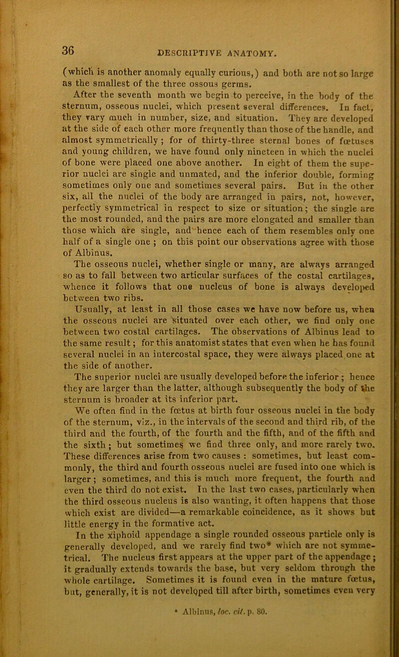 (which is another anomaly equally curious,) and both are not so large as the smallest of the three ossous gerras. After the seventh month we begin to perceive, in the body of the Sternum, osseous nuclei, which present several differences. In fact, they vary much in number, size, and Situation. They are developed at the side of each other more frequently than those of the handle, and almost symmetrically ; for of thirty-three sternal bones of fuetuses and young children, we have found only nineteen in which the nuclei of bone were placed one above another. In eight of them the Supe- rior nuclei are single and unmated, and the inferior double, forming sometimes only one and sometimes several pairs. But in the other six, all the nuclei of the body are arranged in pairs, not, however, perfectly symmetrical in respect to size or Situation; the single are the most rounded, and the pairs are more elongated and smaller than those which are single, and hence each of them resembles only one half of a single one ; on this point our observations agree with those of Albinus. The osseous nuclei, whether single or many, are always arranged so as to fall between two articular surfaces of the costal cartilages, whence it follows that one nucleus of bone is always developed between two ribs. Usually, at least in all those cases we have now before us, when the osseous nuclei are situated over each other, we find only one between two costal cartilages. The observations of Albinus lead to the same result; for this anatomist states that even when he bas found several nuclei in an intercostal space, they were always placed one at the side of another. The superior nuclei are usually developed before the inferior ; hence they are larger than the latter, although subsequently the body of t»he sternum is broader at its inferior part. We often find in the foetus at birth four osseous nuclei in the body of the sternum, viz., in the intervals of the second and third rib, of the third and the fourth, of the fourth and the fifth, and of the fifth and the sixth; but sometimes we find three only, and more rarely two. These differences arise from two causes : sometimes, but least com- monly, the third and fourth osseous nuclei are fused into one which is larger; sometimes, and this is much more frequent, the fourth and even the third do not exist. In the last two cases, particularly when the third osseous nucleus is also wanting, it often happens that those which exist are divided—a remarkable coincidence, as it shows but little energy in the formative act. In the xüphoid appendage a single rounded osseous particle only is generally developed, and we rarely find two* which are not symme- trical. The nucleus first appears at the upper part of the appendage ; it gradually extends towards the base, but very seldom through the whole cartilage. Sometimes it is found even in the mature foetus, but, generally, it is not develqped tili after birth, sometimes even very * Albinus, foc. eil. p. SO.