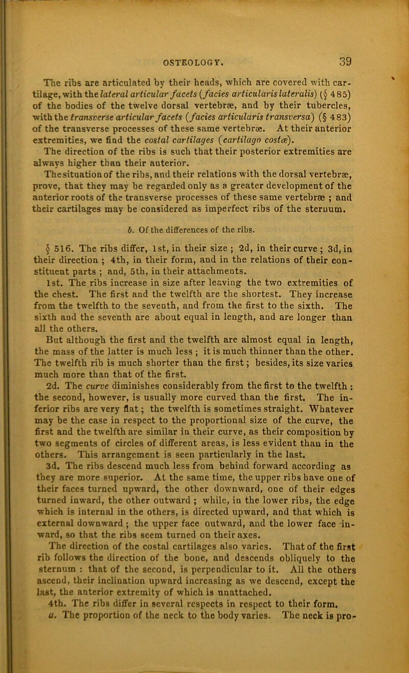 The ribs are articulated by their heads, which are covered with car- tilage, with th.elatei-al articular facets (facies articularislateralis) (§ 485) of the bodies of the twelve dorsal vertebrse, and by their tubercles, with the transverse articular facets (facies articularis transversa) (§ 483) of the transverse processes of these same vertebra*. At their anterior extremities, we find the costal cartilages (cartilago costce). The direction of the ribs is such that their posterior extremities are always higher than their anterior. The Situation of the ribs, and their relations with the dorsal vertebrae, prove, that thev may be regarded only as a greater development of the anterior roots of the transverse processes of these same vertebrae ; and their cartilages may be considered as imperfect ribs of the steruum. b. Of the differences of the ribs. § 516. The ribs differ, Ist, in their size ; 2d, in their curve; 3d,in their direction ; 4th, in their form, and in the relations of their con- stituent parts ; and, 5th, in their attachments. Ist. The ribs increase in size after leaving the two extremities of the ehest. The first and the twelfth are the shortest. They increase from the twelfth to the seventh, and from the first to the sixth. The sixth and the seventh are about equal in length, and are longer than all the others. But although the first and the twelfth are almost equal in length, the mass of the latter is much less ; itis much thinner than the other. The twelfth rib is much shorter than the first; besides, its size varies much more than that of the first. 2d. The curve diminishes considerably from the first to the twelfth : the second, however, is usually more curved than the first. The in- ferior ribs are very flat; the twelfth is sometimes straight. Whatever may be the case in respect to the proportional size of the curve, the first and the twelfth are similar in their curve, as their composition by two Segments of circles of different areas, is less evident than in the others. This arrangement is seen particularly in the last. 3d. The ribs descend much less from behind forward according as they are more superior. At the same time, the upper ribs have one of their faces turned upwrnrd, the other downward, one of their edges turned inward, the other outward ; while, in the lower ribs, the edge which is internal in the others, is directed upward, and that which is external downward ; the upper face outward, and the lower face in- ward, so that the ribs seem turned on their axes. The direction of the costal cartilages also varies. Thatof the first rib follows the direction of the bone, and descends obliquely to the sternum : that of the second, is perpendicular to it. All the others ascend, their inclination upward increasing as we descend, except the last, the anterior extremity of which is unattached. 4th. The ribs differ in several rcspects in respect to their form. a. The proportion of the neck to the body varies. The neck is pro-