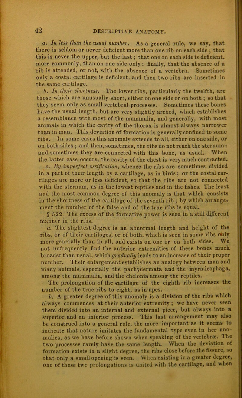 a. In less than the usual number. As a general rule, we 6av, that there is seldom or never deficient more than one rib on each side ; that this is never the upper, but the last; that one on each side is deficient, more commonly, than on one side only : finally, that the absence of a rib is attended, or not, with the absence of a vertebra. Sometimes only a costal cartilage is deficient, and then two ribs are iuserted in the same cartilage. b. In their shortness. The lower ribs, particularly the twelfth, are those whicb are unusually short, either on one side or on both ; so that they seem only as small vertebral processes. Sometimes these bones liave the usual length, but are very slightly arched, which establishes a resemblance with most of the mammalia, and generally, with most animals in which the cavity of the thorax is almost always narrower than in man. This deviation of formation is generally confined to some ribs. In some cases this anomaly extends to all, either on one side, or on both sides ; and then, sometimes, the ribs do not reach the sternum : and sometimes they are connected with this bone, as usual. When the latter case occurs, the cavity of the ehest is very much contracted. c. By imperfed ossificaliun, whence the ribs are sometimes divided in a part of their length by a cartilage, as in birds; or the costal car- tilages are more or less deficient, so that the ribs are not connected with the sternum, as in the lowest reptiles and in the fishes. The least and the most common degree of this anomaly is that which consists in the shortness of the cartilage of the seventh rib ; by whicb arrange- ment the number of the false and of the true ribs is equal. § 522. The excess of the formative power is seen in a still different manner in the ribs. a. The slightest degree is an abnormal length and heigbt of the ribs, or of their cartilages, or of both, which is seen in some ribs only more generally than in all, and exists on one or on both sides. We not unfrequently find the anterior extremities of these bones much broader than usual, which gradually leads to an increase of their proper number. Their enlargement establishes an analogy between man and roany animals, especially the pachydermata and the myrmicophaga, among the mammalia, and the chelonia among the reptiles. The Prolongation of the cartilage of the eighth rib increases the number of the true ribs to eight, as in apes. b. A greater degree of this anomaly is a division of the ribs which always commences at their anterior extremity ; we have never seen them divided into an internal and external piece, but always into a superior and an inferior process. This last arrangement may also be construed into a general rule, the more important as it seems to indicate that nature imitates the fundamental type even in her ano- malies, as we have before shown when speaking of the vertebrse. The two processes rarely have the same length. When the deviation of formation exists in a slight degree, the ribs close before the fissure, so that only a small opening is seen. When existing in a greater degree, one of these two prolongations is united with the cartilage, and when