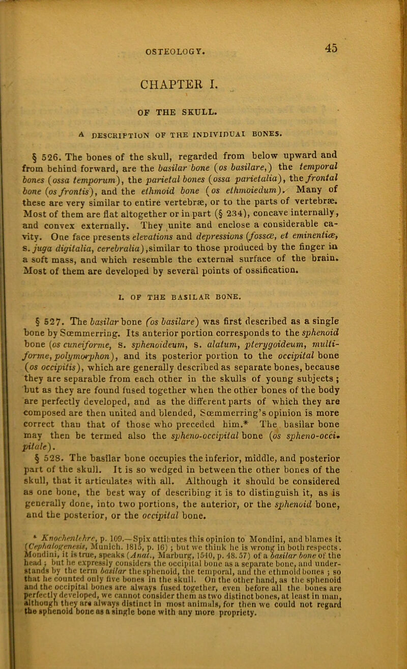 CHAPTER I. OF THE SKULL. A DESCRIPTIüN OF THE INDIVIDUAI BONES. § 526. The bones of the skull, regarded from below upward and froin behind forward, are the basilar bone (os basilare,) the temporal bones (ossa temporam), the parietal bones (ossa pai'ietalia'), the frontal bone (os frontis), and the ethmoid bone (os elhmoiedum). Many of these are very similar to entire vertebrae, or to the parts of vertebrae. Most of them are flat altogether or in part (§ 234), concave internally, and convex externally. They unite and enclose a considerable ca- vity. One face presents elevations and depressiuns (fossce, et eminentite, s. juga digitalia, cerebralia),similar to those produced by the finger ia a soft mass, and which resemble the external surface of the brain. Most of them are developed by several points of ossification. I. OF THE BASILAR BONE. § 527. The iastVarbone (os basilare) was first described as a single bone by Scemmerring. Its anterior portion corresponds to the sphenoid bone (os cuneiforme, s. sphenoidevm, s. alatum, pterygoideum, multi- fortne, polymorphon), and its posterior portion to the occipital bone (os occipitis), which are generally described as separate bones, because they are separable from euch other in the skulls of young subjects; but as they are found fused together when the other bones of the body are perfectly developed, and as the different parts of which they are composed are then United and blended, Soemmerring’s opiuion is more correct thau that of those who preceded him.* The basilar bone may then be termed also the spheno-occipital bone (os spheno-occu pitale). § 528. The basilar bone occupies the inferior, middle, and posterior part of the skull. It is so wedged in betweenthe other bones of the skull, that it articulates with all. Although it should be considered as one bone, the best way of describing it is to distinguish it, as is generally done, into two portions, the anterior, or the sphenoid bone, and the posterior, or the occipital bone. * Knochenlehre, p. 109.— Spix attihutes this opinion to Mondini, and blamcs it (Cephalofrenesis, Munich. 1815, p. 16); but we think he is wrong in botli respects. Mondini, it is tnie, speaks (Anal., Marburg, 1540, p. 48.57) of a basilar bone of the bead ; but he expressly considcrs the occipital bone as a separate bone, and under- stands by the terin basilar the sphenoid, the temporal, und the ethmoid bones j so that he counted only live bones in the skull. On the other hand, as the sphenoid and the occipital bones are always fused together, even beforc all the bones are perfectly developed, we cannot consider them as two distinct bones, at least in man, although they ara always distinct in most animal», for then we could not regnrd the sphenoid bone os a single bone with any more propriety.