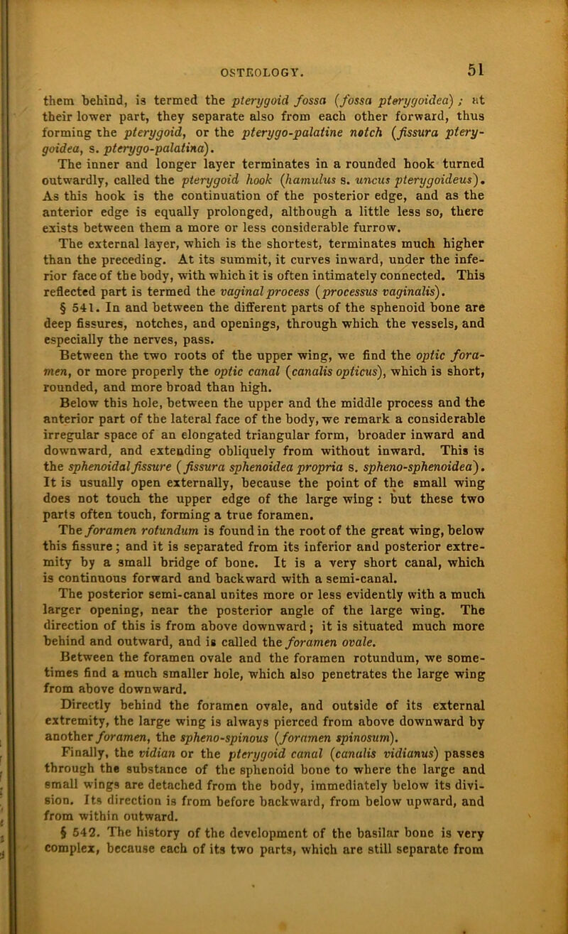 them behind, is termed the pterygoid fossa (/ossa pterygoidea) ; nt their lower part, they separate also from each other forward, thus forming the pterygoid, or the pterygo-palatine notch (fissura ptery- goidea, s. pterygo-palatina). The inner and longer layer terminates in a rounded book turned outwardly, called the pterygoid hook (Jiamulus s. uncus pterygoideus). As this hook is the continuation of the posterior edge, and as the anterior edge is equallv prolonged, although a little less so, there exists between them a more or less considerable furrow. The external layer, which is the shortest, terminates much higher than the preceding. At its summit, it curves inward, under the infe- rior face of the body, with which it is often intimately connected. This reflected part is termed the vaginalprocess (processus vaginalis). § 541. In and between the different parts of the sphenoid bone are deep fissures, notches, and openings, through which the vessels, and especially the nerves, pass. Between the two roots of the upper wing, we find the optic fora- men, or more properly the optic canal (canalis opticus), which is short, rounded, and more broad than high. Below this hole, between the upper and the middle process and the anterior part of the lateral face of the body, we remark a considerable irregulär space of an elongated triangulär form, broader inward and downward, and extending obliquely from without inward. This is the sphenoidalfissure (fissura sphenoidea propria s. spheno-sphenoidea). It is usually open externally, because the point of the small wing does not touch the upper edge of the large wing : but these two parts often touch, forming a true foramen. The foramen rotundum is found in the root of the great wing, below this fissure; and it is separated from its inferior and posterior extre- mity by a small bridge of bone. It is a very short canal, which is continuous forward and backward with a semi-canal. The posterior semi-canal unites more or less evidently with a much larger opening, near the posterior angle of the large wing. The direction of this is from above downward; it is situated much more behind and outward, and is called the foramen ovale. Between the foramen ovale and the foramen rotundum, we some- times find a much smaller hole, which also penetrates the large wing from above downward. Directly behind the foramen ovale, and outside of its external extremity, the large wing is always pierced from above downward by another foramen, the spheno-spinous (foramen spinosum). Finally, the vidian or the pterygoid canal (canulis vidianus) passes through the substance of the sphenoid bone to where the large and small wings are detached from the body, immediately below its divi- sion. Its direction is from before backward, from below upward, and from within outward. § 542. The history of the development of the basilar bone is very complex, because each of its two purts, which are still separate from