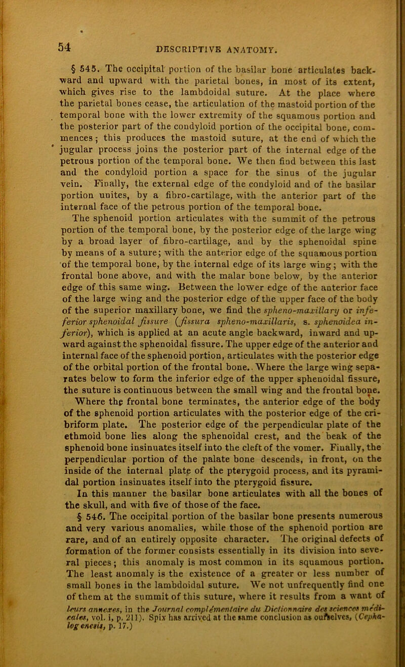 § 545. The occipital portion of tlie basilar bone articulates back- ward and upward with the parietal bones, in most of its extent, which gives rise to the lambdoidal suture. At the place where the parietal bones cease, the articulation of the mastoid portion of the temporal bone with the lower extremity of the squamous portion and the posterior part of the condyloid portion of the occipital bone, com- mences; this produces the mastoid suture, at the end of which the jugular process joins the posterior part of the internal edge of the petrous portion of the temporal bone. We then find between this last and the condyloid portion a space for the sinus of the jugular vein. Fioally, the external edge of the condyloid and of the basilar portion unites, by a fibro-cartilage, with the anterior part of the internal face of the petrous portion of the temporal bone. The sphenoid portion articulates with the summit of the petrous portion of the temporal bone, by the posterior edge of the large wing by a broad layer of fibro-cartilage, and by the sphenoidal spine by means of a suture; with the antmor edge of the squamous portion of the temporal bone, by the internal edge of its large wing; with the frontal bone above, and with the malar bone below, by the anterior edge of this same wing. Between the lower edge of the anterior face of the large wing and the posterior edge of the upper face of the body of the superior maxillary bone, we find the spheno-maxillary or infe- ferior sphenoidal fissure (fissura splieno-maxillaris, s. sphenoidea in- ferior), which is applied at an acute angle backward, inward and up- ward against the sphenoidal fissure. The upper edge of the anterior and internal face of the sphenoid portion, articulates with the posterior edge of the orbital portion of the frontal bone. Where the large wing sepa- rates below to form the inferior edge of the upper sphenoidal fissure, the suture is continuous between the small wing and the frontal bone. Where thp frontal bone terminates, the anterior edge of the body of the sphenoid portion articulates with the posterior edge of the cri- briform plate. The posterior edge of the perpendicular plate of the ethmoid bone lies along the sphenoidal crest, and the beak of the sphenoid bone insinuates itself into the cleftof the vomer. Fiually, the perpendicular portion of the palate bone descends, in front, on the inside of the internal plate of the pterygoid process, and its pyrami- dal portion insinuates itself into the pterygoid fissure. In this manner the basilar bone articulates with all the bones of the skull, and with five of those of the face. § 546. The occipital portion of the basilar bone presents numerous and very various anomalies, while those of the sphenoid portion are rare, and of an entirely opposite character. The original defects of formation of the former consists essentially in its division into seve- ral pieces; this anomaly is most common in its squamous portion. The least anomaly is the existence of a greater or less number of small bones in the lambdoidal suture. We not unfrequently find one of them at the summit of this suture, where it results from a want of leurs (inneres, in the. Journal comp/einen Zaire du Dictionnaire des Science» mc'di- r.ales, vol. i, p. 211). Spix has arrived at the same conclusion as ouftelves, (Cepha- Ivgencsis, p. 17.)