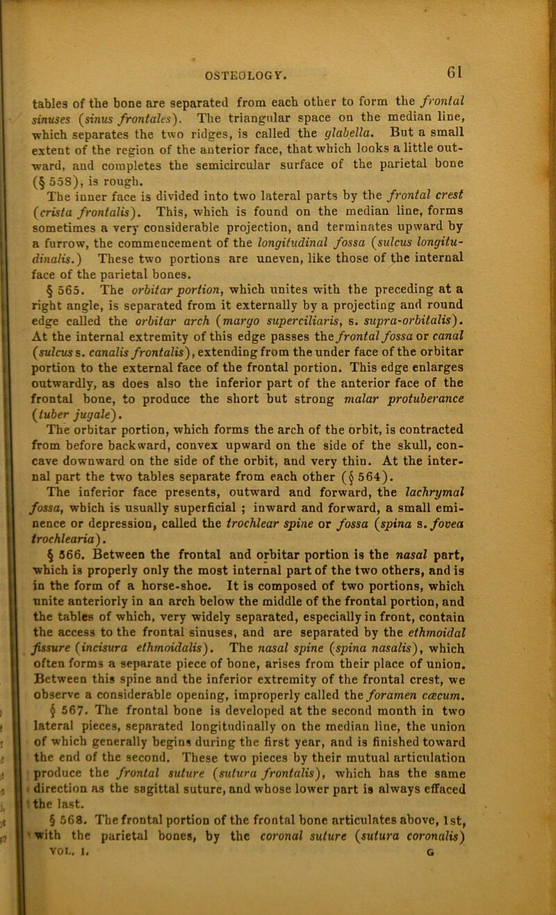 tables of the bone are separated from eacb other to form the frontal sinuses (sinus frontales). The triangulär space on the median line, which separates the two ridges, is called the glabella. But a small extent of the region of the anterior face, that which looks a little out- ward, and completes the semicircular surface of the parietal bone (§ 55S),is rough. The inner face is divided into two lateral parts by the frontal crest (crista frontalis). This, which is found on the median line, forms sometimes a very considerable projection, and terminates upward by a furrow, the commencement of the longitudinal fossa (sulcus longitu- dinalis.) These two portions are uneven, like those of the internal face of the parietal bones. § 565. The orbitar portion, which unites with the preceding at a right angle, is separated from it externally by a projecting and round edge called the orbitar arch (margo superciliaris, s. supra-orbitalis). At the internal extremity of this edge passes the frontal fossa or canal (sulcus s. canalis/rcmfa?ts),extendingfrom theunder face of the orbitar portion to the external face of the frontal portion. This edge enlarges outwardly, as does also the inferior part of the anterior face of the frontal bone, to produce the short but strong malar protuberance (luber jugale). The orbitar portion, which forms the arch of tbe orbit, is contracted from before backward, convex upward on the side of the skull, con- cave downward on the side of the orbit, and very thin. At the inter- nal part the two tables separate from each other (§564). The inferior face presents, outward and forward, the lachrymal fossa, wbich is usually superficial ; inward and forward, a small emi- nence or depression, called the trochlear spine or fossa (spina s.fovea trochlearia). § 366. Between the frontal and orbitar portion is the nasal part, which is properly only the most internal part of the two others, and is in the form of a horse-shoe. It is composed of two portions, which unite anteriorly in an arch below the middle of the frontal portion, and the tables of which, very widely separated, especially in front, contain the access to the frontal sinuses, and are separated by the ethmoidal fissure (incisura ethmoidalis). The nasal spine (spina nasalis), which often forms a separate piece of bone, arises from their place of Union. Between this spine and the inferior extremity of the frontal crest, we observe a considerable opening, improperly called the foramen ccecum. § 567. The frontal bone is developed at the second month in two lateral pieces, separated longitudinally on the median line, the Union of which generally begins during the first year, and is finished toward the end of the second. These two pieces by their mutual articulation produce the frontal sulure (sutura frontalis), which has the same direction as the sagittal suture, and whose lower part is always effaced the last. § 568. The frontal portion of the frontal bone articulates above, Ist, with the parietal bones, by the coronal sulure (sutura coronalis) VOL. i. g