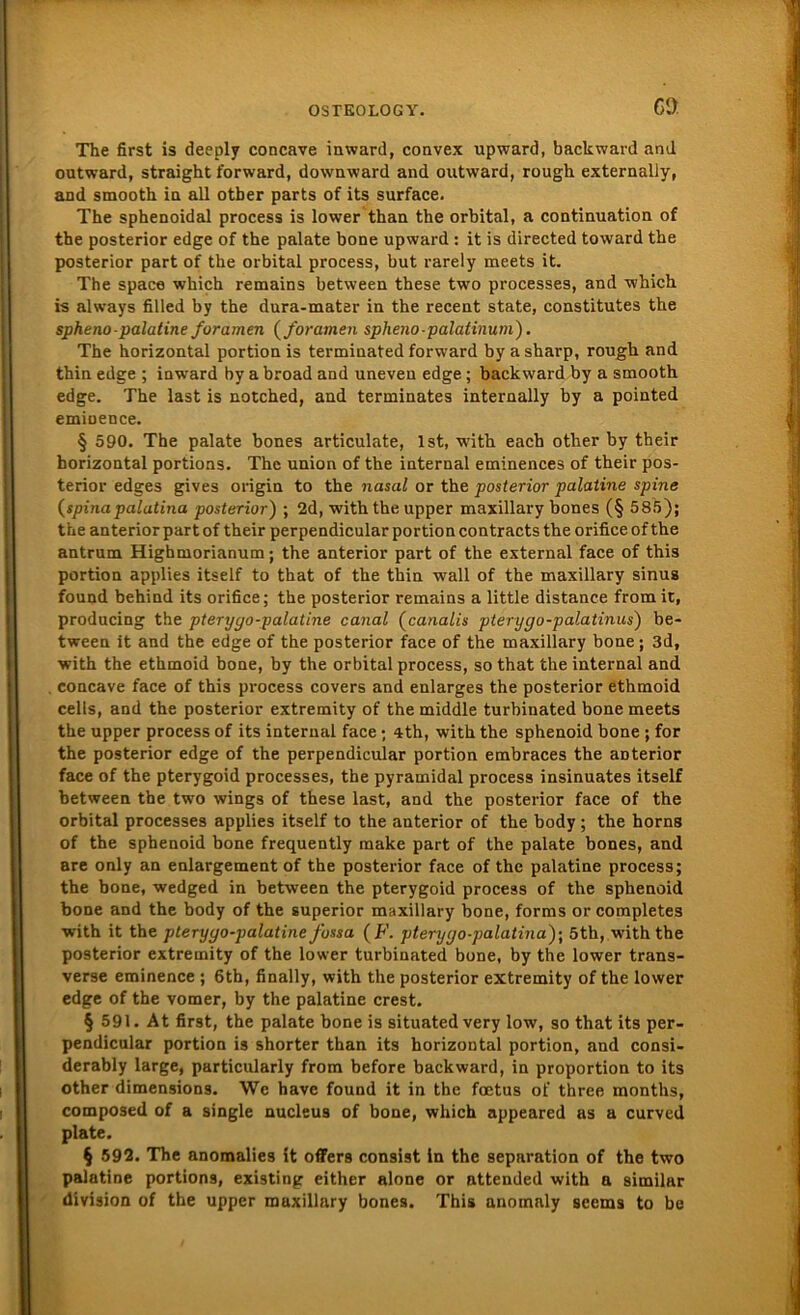 ca The first is deeply concave inward, convex upward, backward and outward, straight forward, downward and outward, rough externally, and smooth in all otber parts of its surface. The sphenoidal process is lower than the orbital, a continuation of the posterior edge of the palate bone upward : it is directed toward the posterior part of the orbital process, but rarely meets it. The space which remains between these two processes, and which is always filled by the dura-mater in the recent state, constitutes the sphenopalatine foramen ( foramen spheno-palatinuni). The horizontal portion is terminated forward by a sharp, rough and thin edge ; inward by a broad and uneven edge; backward by a smooth edge. The last is notched, and terminates internally by a pointed eminence. § 590. The palate bones articulate, Ist, with each other by their horizontal portions. The union of the internal eminences of their pos- terior edges gives origin to the nasal or the posterior palatine spine (spina palatina posterior) ; 2d, with the upper maxillary bones (§ 585); the anterior part of their perpendicular portion contracts the orifice of the antrum Highmorianum; the anterior part of the external face of this portion applies itself to that of the thin wall of the maxillary sinus found behind its orifice; the posterior remains a little distance fromit, producing the pteryyo-palatine canal (canalis pterygo-palatinus) be- tween it and the edge of the posterior face of the maxillary bone; 3d, with the ethmoid bone, by the orbital process, so that the internal and concave face of this process covers and enlarges the posterior ethmoid cells, and the posterior extremity of the middle turbinated bone meets the upper process of its internal face; 4th, with the sphenoid bone ; for the posterior edge of the perpendicular portion embraces the aDterior face of the pterygoid processes, the pyramidal process insinuates itself between the two wings of these last, and the posterior face of the orbital processes applies itself to the anterior of the body ; the horns of the sphenoid bone frequently make part of the palate bones, and are only an enlargement of the posterior face of the palatine process; the bone, wedged in between the pterygoid process of the sphenoid bone and the body of the superior maxillary bone, forms or completes with it the pteryyo-palatine fossa ( F. pteryyo-palatina)\ 5th, with the posterior extremity of the lower turbinated bone, by the lower trans- verse eminence ; 6th, finally, with the posterior extremity of the lower edge of the vomer, by the palatine crest. § 591. At first, the palate bone is situated very low, so that its per- pendicular portion is shorter than its horizontal portion, and consi- derably large, particularly from before back ward, in proportion to its other dimensions. We have found it in the foetus of three months, composed of a single nucleus of bone, which appeared as a curved plate. § 592. The anomalies it offers consist in the Separation of the two palatine portions, existing either alone or attended with a similar division of the upper maxillary bones. This anomaly seems to be