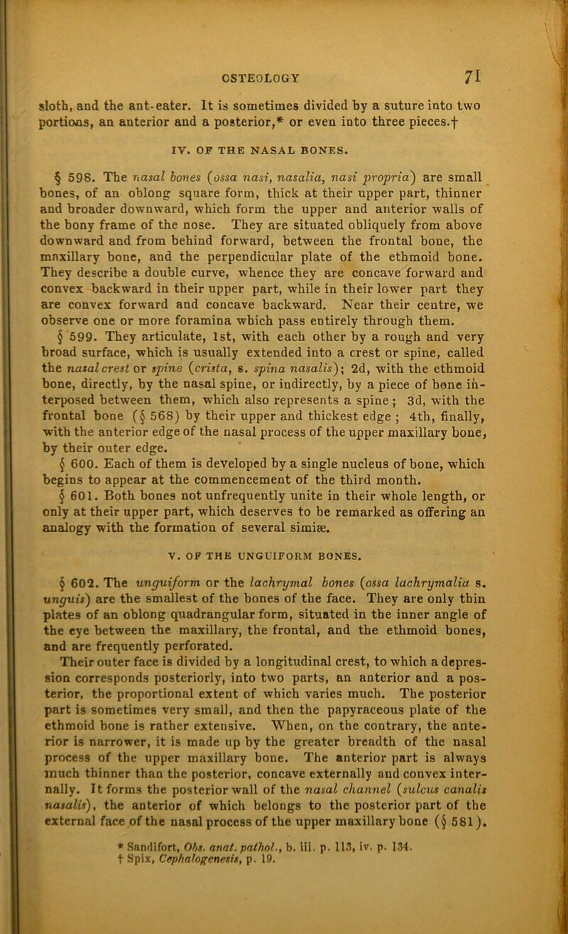 sloth, and the ant-eater. It is sometimes divided by a suture into two portions, an anterior and a posterior,* or even into three pieces.f IV. OF THE NASAL BONES. § 598. Tbe nasal bones (ossa nasi, nasalia, nasi propria) are small bones, of an oblong square form, thick at tbeir upper part, thinner and broader downward, which form the upper and anterior walls of the bony frame of the nose. They are situated obliquely from above downward and from behind forward, between the frontal bone, the mnxillary bone, and the perpendicular plate of the ethmoid bone. They describe a double curve, whence they are concave forward and convex backward in tbeir upper part, while in their lower part they are convex forward and concave backward. Near their centre, we observe one or more foramina wbich pass entirely through them. § 599. They articulate, Ist, with each other by a rough and very broad surface, which is usually extended into a crest or spine, called the nasal crest or spine (crista, s. spina nasalis); 2d, with the ethmoid bone, directly, by the nasal spine, or indirectly, by a piece of bone in- terposed between them, -which also represents a spine ; 3d, with the frontal bone (§ 568) by their upper and thickest edge ; 4th, finally, with the anterior edge of the nasal process of the upper maxillary bone, by tbeir outer edge. $ 600. Each of them is developed by a single nucleus of bone, which begins to appear at the commencement of the third month. § 601. Both bones not unfrequently unite in their whole length, or only at their upper part, which deserves to be remarked as offering an analogy with the formation of several simise. V. OF THE UNGUIFORM BONES. § 602. The unguiform or the lachrymal bones (ossa lachrymalia s. unguis) are the smallest of the bones of the face. They are only thin plates of an oblong quadrangular form, situated in tbe inner angle of the eye between the maxillary, the frontal, and the ethmoid bones, and are frequently perforated. Their outer face is divided by a longitudinal crest, to which a depres- sion corresponds posteriorly, into two parts, an anterior and a pos- terior, tbe proportional extent of which varies much. The posterior part is sometimes very small, and then the papyraceous plate of the ethmoid bone is rather extensive. When, on the contrary, the ante- rior is narrower, it is made up by the greater breadth of the nasal process of the upper maxillary bone. The anterior part is alw'ays much thinner than the posterior, concave externally and convex inter- nally. Itforms the posterior wall of the nasal cliannel (sulcus canalis nasalis), the anterior of which belongs to the posterior part of the external face of the nasal process of the upper maxillary bone (§ 581). * Sandifort, Obs. amt. palhol., b. iii. p. 113, iv. p. 134. t Spix, Ccphalogcnesit, p. 19.