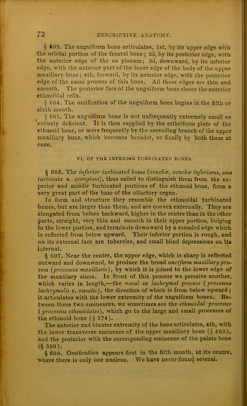 $ 603. The unguiform bone articulates, Ist, by its upper edge with tbe orbital portion of the frontal bone; 2d, by its posterior edge, with the anterior edge of the os planum; 3d, downward, by its inferior edge, with the anterior part of tbe inner edge of the body of the upper maxillary bone; 4th, forward, by its anterior edge, with the posterior edge of the nasal process of this bone» All these edges are thin and smooth. The posterior face of the unguiform bone closes the anterior ethmoidal cells. § 604. The ossification of the unguiform bone begins in the fiftb or sixth month. § 605. The unguiform bone is not unfrequently extremely small or entirely deficient. It is then supplied by the cribriform plate of the ethmoid bone, or more frequently by the ascending brauch of the upper maxillary bone, wbich becomes broader, or finally by both these at once. VI. OF THE INFERIOR TURBINATED BONES. § 606. The inferior turbinated bones (conclue, conchce inferiores, ossa turbinata s. spongiosa), thus called to distinguish them from the Su- perior and middle turbinated portions of the ethmoid bone, form a very great part of the base of the olfactory organ. In form and structure they resemble the ethmoidal turbinated bones, but are larger than them, and are convex externally. They are elongated from before backward, higher in the centre than in the other parts, straight, very thin and smooth in their upper portion, bulging in the lower portion, and terminate downward by a rounded edge which is reflected from below upward. Their inferior portion is rough, and on its external face are tubercles, and small blind depressions on Its internal. § 607. Near the centre, the upper edge, which is sharp is reflected outward and downward, to produce the broad unciform marillary pro- cess (processus maxillaris), by which it is joined to the lower edge of the maxillary sinus. In front of this process we perceive another, which varies in length,—tbe nasal or lachrymal process (processus lachrymalis s. nasalis), the direction of which is from below upward ; it articulates with the lower extremity of the unguiform bones. Be- tween these two eminences, we sometimes see the ethmoidal processes (processus ethmoidales), which go to the large and small processes of the ethmoid bone (§ 574). The anterior and blunter extremity of the bone articulates, 4th, with the lower transverse eminence of the upper maxillary bone (§ 585), and the posterior with the corresponding eminence of the palate bone (§ 590). § 608. Ossification appears first in the fifth month, at its centre, where there is only one nucleus. We have never fouud several.