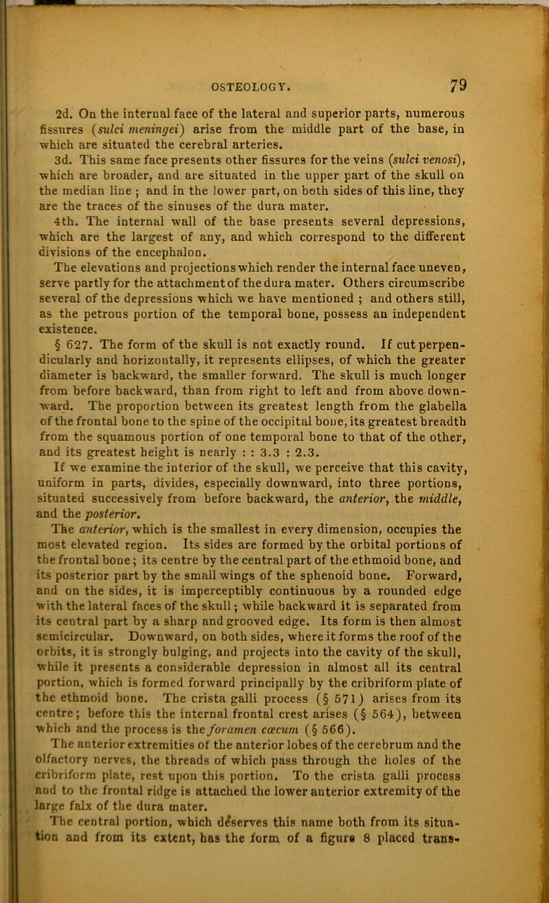 2d. On the interual face of the lateral and superior parts, numerous fissnres (sulci meningei') arise from the middle part of the base, in which are situated the cerebral arteries. 3d. This same face presents other fissures for the veins (sulci venosi), ■which are broader, and are situated in the upper part of the skull on the median liue ; and in the lower part, on both sides of this line, they are the traces of the sinuses of the dura mater. 4th. The internal wall of the base presents several depressions, which are the largest of any, and which correspond to the different divisions of the encephalon. The elevations and projections which render the internal face uneven, serve partly for the attachmentof the dura mater. Others circumscribe several of the depressions which we have mentioned ; and others still, as the petrous portion of the temporal bone, possess an independent existence. § 627. The form of the skull is not exactly round. If cutperpen- dicularly and horizontally, it represents ellipses, of which the greater diameter is backward, the smaller forward. The skull is much longer from before backward, than from right to left and from above down- ward. The proportion between its greatest length from the glabella of the frontal bone to the spine of the occipital bone, its greatest breadth from the squamous portion of one temporal bone to that of the other, and its greatest height is nearly : : 3.3 : 2.3. If we examine the inferior of the skull, we perceive that this cavity, uniform in parts, divides, especially downward, into three portions, situated successively from before backward, the anterior, the middle, and the posterior. The anterior, which is the smallest in every dimension, occupies the most elevated region. Its sides are formed by the orbital portions of the frontal bone; its centre by the central part of the ethmoid bone, and its posterior part by the small wings of the sphenoid bone. Forward, and on the sides, it is imperceptibly continuous by a rounded edge with the lateral faces of the skull; while backward it is separated from its central part by a sharp andgrooved edge. Its form is then almost semicircular. Downward, on both sides, where it forms the roof of the orbits, it is strongly bulging, and projects into the cavity of the skull, while it presents a considerable depression in almost all its central portion, which is formed forward principally by the cribriform plate of the ethmoid bone. The crista galli process (§ 571) arises from its centre; before this the internal frontal crest arises (§ 564), between which and the process is the for amen ccecum (§ 566). The anterior extremities of the anterior lobes of the cerebrum and the olfactory nerves, the threads of which pass through the holes of the cribriform plate, rest upon this portion. To the crista galli process and to the frontal ridge is attached the lower anterior extremity of the large falx of the dura mater. The central portion, wbich d^serves this name both from its Situa- tion and from its cxtent, has the form of a figure 8 placed trans-