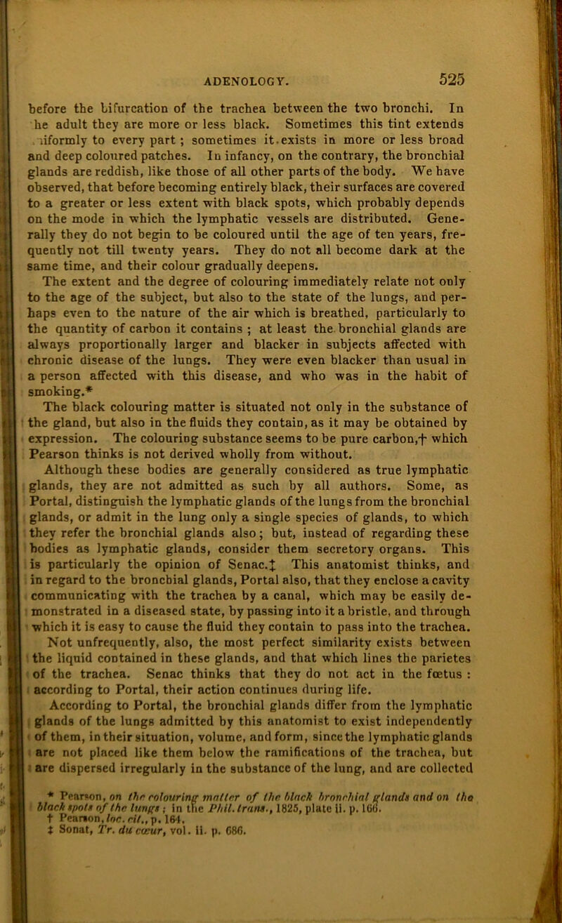 before the lifurcation of the trachea between the two bronchi. In he adult tbey are more or less black. Sometimes this tint extends iiformly to every part; sometimes it.exists in more or less broad and deep coloured patches. In infancy, on the contrary, the bronchial glands are reddish, like those of all other parts of the body. We bave observed, that before becoming entirely black, their surfaces are covered to a greater or less extent with black spots, which probably depends on the mode in which the lymphatic vessels are distributed. Gene- rally they do not begin to be coloured until the age of ten years, fre- quently not tili twenty years. They do not all become dark at the same time, and their colour gradually deepens. The extent and the degree of colouring immediately relate not ooly to the age of the subject, but also to the state of the lungs, and per- haps even to the nature of the air which is breathed, particularly to the quantity of carbon it contains ; at least the bronchial glands are always proportionally larger and blacker in subjects aifected with chronic disease of the lungs. They were even blacker than usual in a person affected with this disease, and who was in the habit of smoking.* The black colouring matter is situated not only in the substance of the gland, but also in the fluids they contain, as it may be obtained by expression. The colouring substance seems to be pure carbon,f which Pearson thinks is not derived wholly from without. Although these bodies are generally considered as true lymphatic glands, they are not admitted as such by all authors. Some, as Portal, distinguish the lymphatic glands of the lungs from the bronchial glands, or admit in the lung only a single species of glands, to which they refer the bronchial glands also; but, instead of regarding these bodies as lymphatic glands, consider them secretory Organs. This is particularly the opinion of Senac.J This anatomist thinks, and in regard to the bronchial glands, Portal also, that they enclose a cavity communicating with the trachea by a canal, which may be easilv de- monstrated in a diseased state, by passing into it a bristle, and through which it is easy to cause the fluid they contain to pass into the trachea. Not unfrequently, also, the most perfect similarity exists between the liquid contained in these glands, and that which lines the parietes of the trachea. Senac thinks that they do not act in the fcetus : according to Portal, their action continues during life. According to Portal, the bronchial glands differ from the lymphatic glands of the lungs admitted by this anatomist to exist independently of them, in their Situation, voluine, and form, sincethe lymphatic glands are not placed like them below the ramifications of the trachea, but are dispersed irregularly in the substance of the lung, and are collected * Pearson, on Ihr colouring matter of Ihr. black bronchial glands and on tho black spots of the lungs ; in the Phil. Irans., 1825, plate ii. p. 166. t Peanon./oc. rit., p. 164. J Sonat, Tr. du cecur, vol. 11. p. 686.