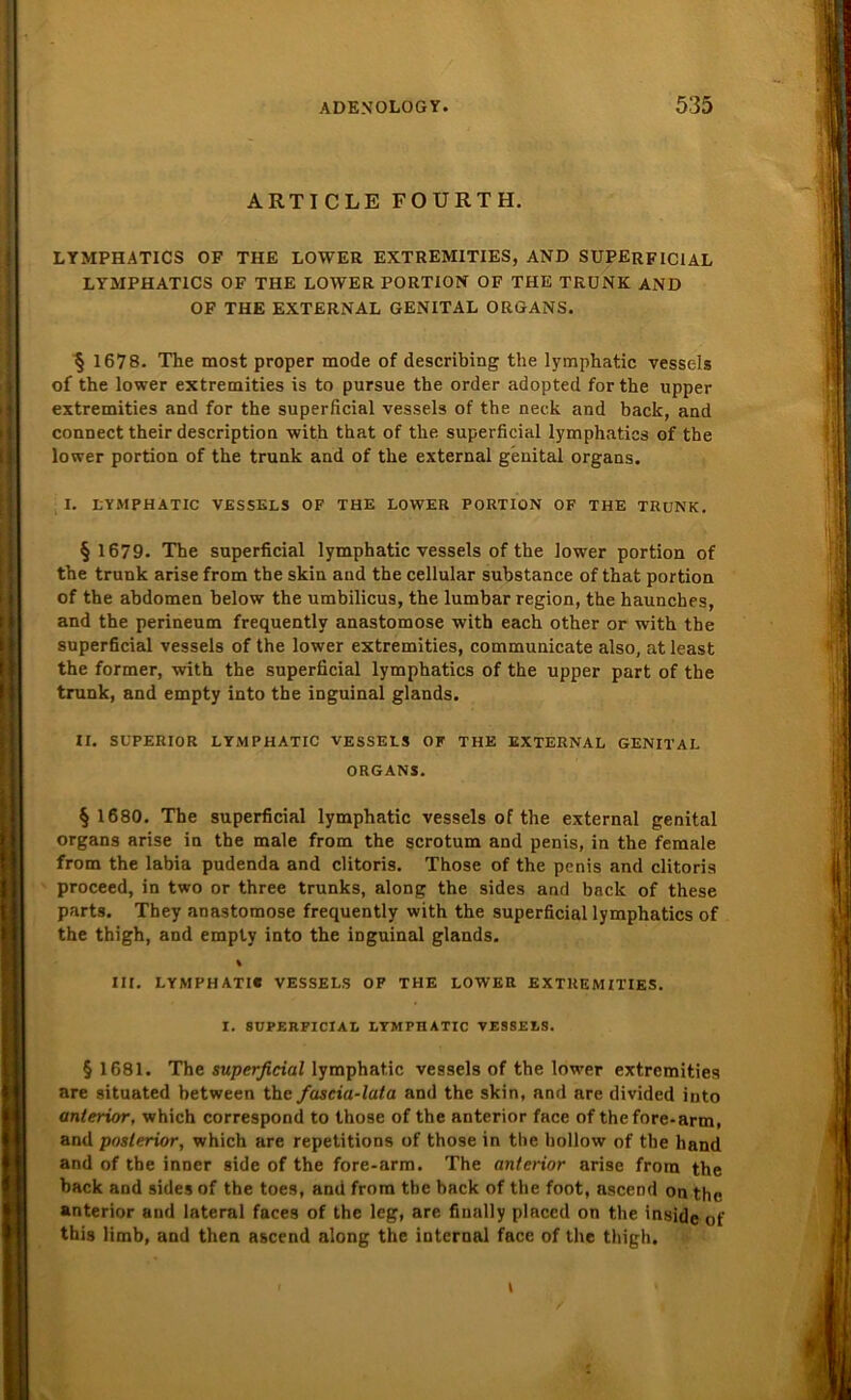 ARTICLE FOURTH. LYMPHATICS OF THE LOWER EXTREMITIES, AND SUPERFICIAL LYMPHATICS OF THE LOWER PORTION OF THE TRUNK AND OF THE EXTERNAL GENITAL ORGANS. § 1678. The most proper mode of describing the lymphatic vessels of the lower extremities is to pursue the Order adopted forthe upper extremities and for the superficial vessels of the neck and back, and connect their description with that of the superficial lymphatics of the lower portion of the trunk and of the external genital organs. I. LYMPHATIC VESSELS OF THE LOWER PORTION OF THE TRUNK. § 1679. The superficial lymphatic vessels of the lower portion of the trunk arise from tbe skin and the cellular substance of that portion of the abdomen below the umbilicus, the lumbar region, the haunches, and the perineum frequently anastomose with each other or with the superficial vessels of the lower extremities, communicate also, at least the former, with the superficial lymphatics of the upper part of tbe trunk, and empty into the inguinal glands. II. SUPERIOR LYMPHATIC VESSELS OF THE EXTERNAL GENITAL ORGANS. § 1680. The superficial lymphatic vessels of the external genital organs arise in the male from the scrotum and penis, in the female from the labia pudenda and clitoris. Those of the penis and clitoris proceed, in two or three trunks, along the sides and back of these parts. They anastomose frequently with the superficial lymphatics of the thigh, and empty into the inguinal glands. % III. LYMPHATIC VESSELS OP THE LOWER EXTREMITIES. I. SUPERFICIAL LYMPIIATIC VESSELS. § 1681. The superficial lymphatic vessels of the lower extremities are situated between the fascia-lata and the skin, and are divided into anterior, which correspond to those of the anterior face of thefore-arm, and posterior, which are repetitions of those in the hollow of the hand and of the inner side of the fore-arm. The anterior arise from the back and sides of the toes, and from tbe back of the foot, ascend on the anterior and lateral faces of the leg, are finally placed on the inside of this limb, and then ascend along the internal face of the thigh. i \ *