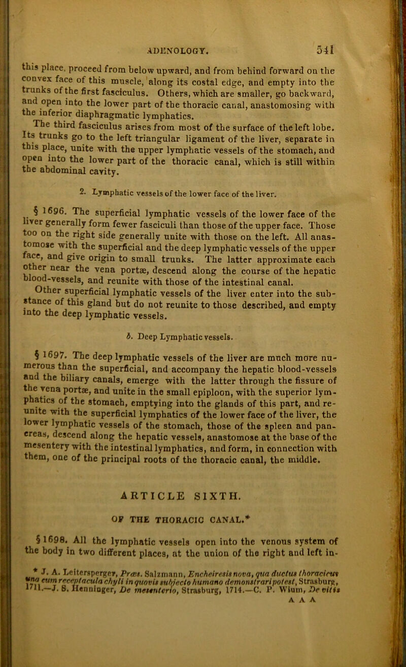 this place, proceed from belowupward, and from behind forward on the convex face of this muscle, along its costal edge, and empty into the trunks of the first fasciculus. Others, which are smaller, go backward, and open into the lower part of the thoracic canal, anastomosing with the inferior diaphragmatic lymphatics. The third fasciculus arises from most of the surface of theleft lobe. Its trunks go to the left triangulär ligament of the liver, separate in this place, unite with the upper lymphatic vessels of the stomach, and open into the lower part of the thoracic canal, which is still within the abdominal cavity. 2. Lymphatic vessels of the lower face of the liver. § 1696. The superficial lymphatic vessels of the lower face of the iver generally form fewer fasciculi than those of the upper face. Those too on the right side generally unite with those on the left. All anas- tomose with the superficial and the deep lymphatic vessels of the upper ace, and give origin to small trunks. The latter approximate eacb other near the vena portae, descend along the course of the hepatic ood-vessels, and reunite with those of the intestinal canal. Other superficial lymphatic vessels of the liver enter into the sub- stance of this gland but do not reunite to those described, and empty into the deep lymphatic vessels. b. Deep Lymphatic vessels. § 1697. The deep lymphatic vessels of the liver are mnch more nu- merous than the superficial, and accompany the hepatic blood-vessels and the biliary canals, emerge with the latter through the fissure of the vena portae, and unite in the small epiploon, with the superior lym- phatics of the stomach, emptying into the glands of this part, and re- unite with the superficial lymphatics of the lower face of the liver, the lower lymphatic vessels of the stomach, those of the spieen and pan- ereas, descend along the hepatic vessels, anastomose at the base of the mesentery with the intestinal lymphatics, and form, in connection with them, one of the principal roots of the thoracic canal, the middle. ARTICLE S1XTH. OP THE THORACIC CANAL.* § 1698. All the lymphatic vessels open into the venous System of the body in two different places, at the Union of the right and left in- * J. A. Lcitergpergev, Prw/t. Salzmann, Enchcircxi/tnova, qua ductut Ihoracirtcx Wewnreceptaculachyli inqtiooittubjeclohumano demontlraripo/nt, Strasburg, *711.—J. 8. Hennlnger, De meunterio, Strasburg, 1714.—C. P. Wlum, Devili»
