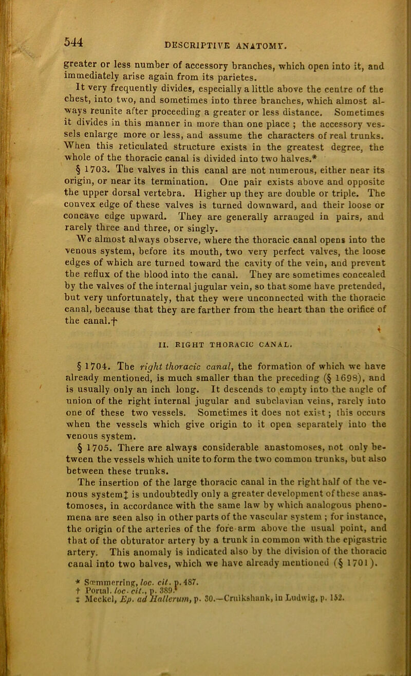 greater or less number of accessory branches, which open into it, and immediately arise again from its parietes. It very frequently divides, especially a little above the cenlre of the ehest, into two, and sometimes iüto tbree branches, which almost al- ways reunite after proceeding a greater or less distance. Sometimes it divides in this manner in more than one place ; the accessory ves- sels enlarge more or less, and assume the characters of real trunks. When this reticulated structure exists in the greatest degree, the whole of the thoracic canal is divided into two halves.* § 1703. The valves in this canal are not numerous, either near its origin, or near its termination. One pair exists above and opposite the upper dorsal vertebra. Higher up they are double or triple. The convex edge of these valves is turned downward, and their loose or concave edge upvvard. They are generally arranged in pairs, and rarely three and three, or singly. We almost always observe, where the thoracic canal opens into the venous System, before its mouth, two very perfect valves, the loose edges of which are turned toward the cavity of the vein, and prevent tbe reflux of the blood into the canal. They are sometimes concealed by the valves of the internal jugular vein, so that some have pretended, but very unfortunately, that they weie unconnected with the thoracic canal, because that they are farther from the heart than the orifice of the canal.+ 4 II. RIGHT THORACIC CANAL. § 1704. The right thoracic canal, the formation of which we have already mentioned, is much smaller than the preceding (§ 1698), and is usually only an inch long. It descends to empty into the angle of Union of the right internal jugular and subclavian veins, rarely into one of these two vessels. Sometimes it does not exist j this occurs when the vessels which give origin to it open separately into the venous System. § 1705. There are always considerable anastomoses, not only be- tween the vessels which unite to form the two common trunks, but also between these trunks. The insertion of the large thoracic canal in the right half of the ve- nous System + is undoubtedly only a greater development of these anas- tomoses, in accordance with the same law by which analogous pheno- mena are seen also in other parts of the vascular System ; for instance, the origin of the arteries of the for'e arm above the usual point, and that of the obturator artery by a trunk in common with the epigastric artery. This anomaly is indicated also by the division of the thoracic canal into two balves, which we have already mentioned (§ 1701). * Simmerring, loc. eit. p. 487. t Portal, loc■ eil-, p. 389 * t Meckel, Ep. ad Hallerum, p. 30.—Cruikshank, in Ludwig, p. 1S2.