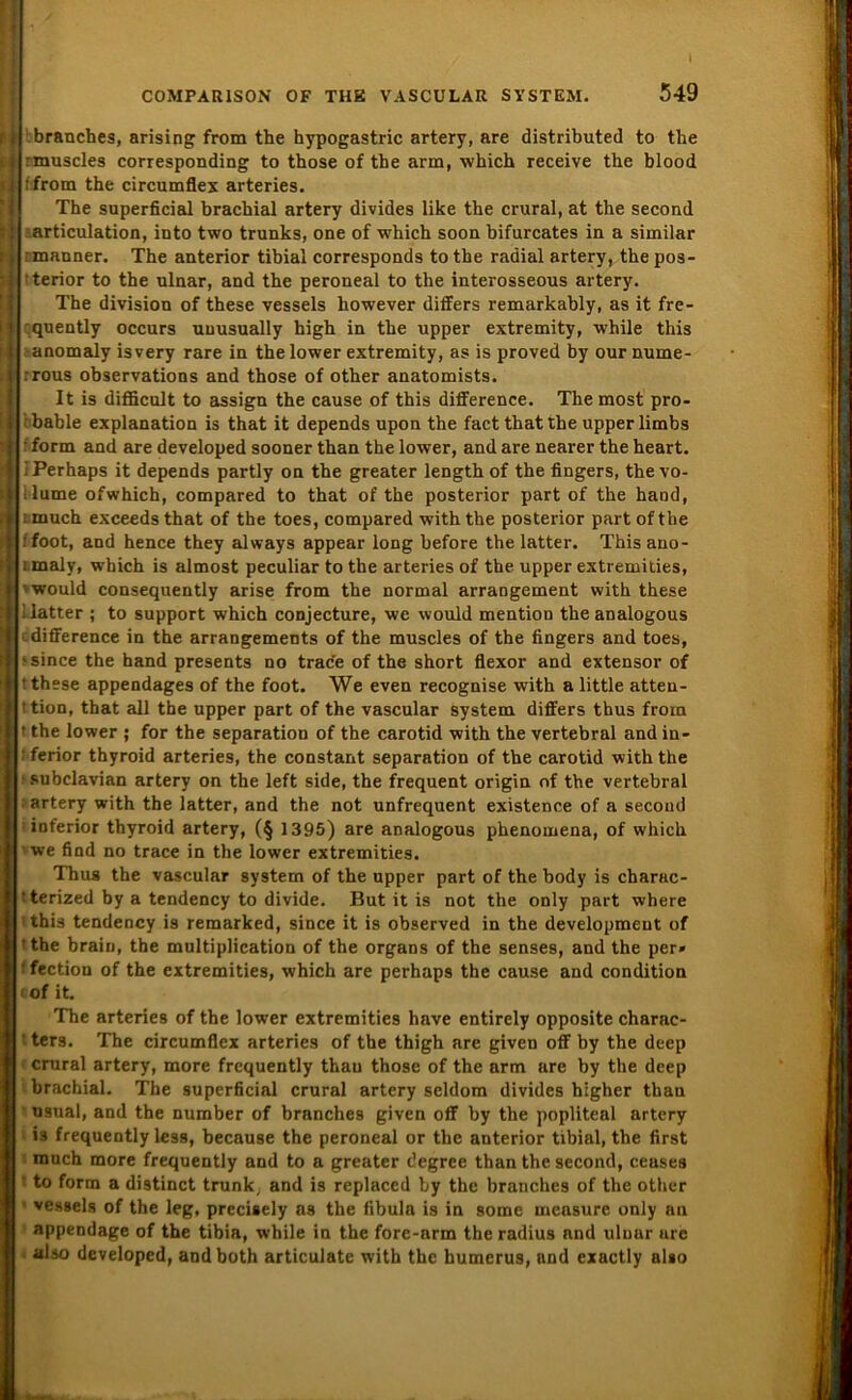 ___ l branches, arising from the hypogastric artery, are distributed to tbe rmuscles corresponding to those of the arm, which receive the blood ifrom the circumflex arteries. The superficial brachial artery divides like the crural, at the second articulation, into two trunks, one of which soon bifurcates in a similar rmanner. The anterior tibial corresponds to the radial artery, the pos- i terior to the ulnar, and the peroneal to the interosseous artery. The division of these vessels however differs remarkably, as it fre- quently occurs uuusually high in the upper extremity, while this anomaly is very rare in the lower extremity, as is proved by our nume- 1 rrous observations and those of other anatomists. It is difficult to assign the cause of this difference. The most pro- i I bable explanation is that it depends upon the fact that the upper limbs H form and are developed sooner than the lower, and are nearer theheart. jllPerhaps it depends partly on the greater length of the fingers, the vo- ll ilume ofwhich, compared to that of the posterior part of the hand, ;ili much exceeds that of the toes, compared withthe posterior part ofthe Hl foot, and hence they always appear long before the latter. This ano- ;}|imaly, which is almost peculiar to the arteries of the upper extremities, jrwould consequently arise from the normal arrangement with these ■ Hi latter ; to support which conjecture, we would mention theanalogous idifference in the arrangements of the muscles of the fingers and toes, ssince the hand presents no trace of the short flexor and extensor of t these appendages of the foot. We even recognise with a little atten- 'tion, that all the upper part of the vascular System differs thus from t the lower ; for the Separation of the carotid with the vertebral and in- * ferior thyroid arteries, the constant Separation of the carotid with the • subclavian artery on the left side, the frequent origin of the vertebral : artery with the latter, and the not unfrequent existence of a second ; inferior thyroid artery, (§ 1395) are analogous phenomena, of which we find no trace in the lower extremities. Thus the vascular System of the upper part of the body is charac- •terized by a tendency to divide. But it is not the only part wbere 'this tendency is remarked, since it is observed in the development of tthe brain, the multiplication of the Organs of the senses, and the per» ■ fection of the extremities, which are perhaps the cause and condition «of it. The arteries of the lower extremities have entirely opposite charac- ' ter3. The circumflex arteries of the thigh are given off by the deep crural artery, more frcquently thau those of the arm are by the deep brachial. The superficial crural artery seldom divides higher than usual, and the number of branches given off by the popliteal artery is frequently less, because the peroneal or the anterior tibial, the first much more frequently and to a greater c’egree than the second, ceases to form a distinct trank, and is replaced by the branches of the other vessels of the leg. precisely as the fibula is in some measure only au appendage of the tibia, while in the fore-arm the radius nnd uluur ure also developed, andboth articulate with the humerus, and exactly also w