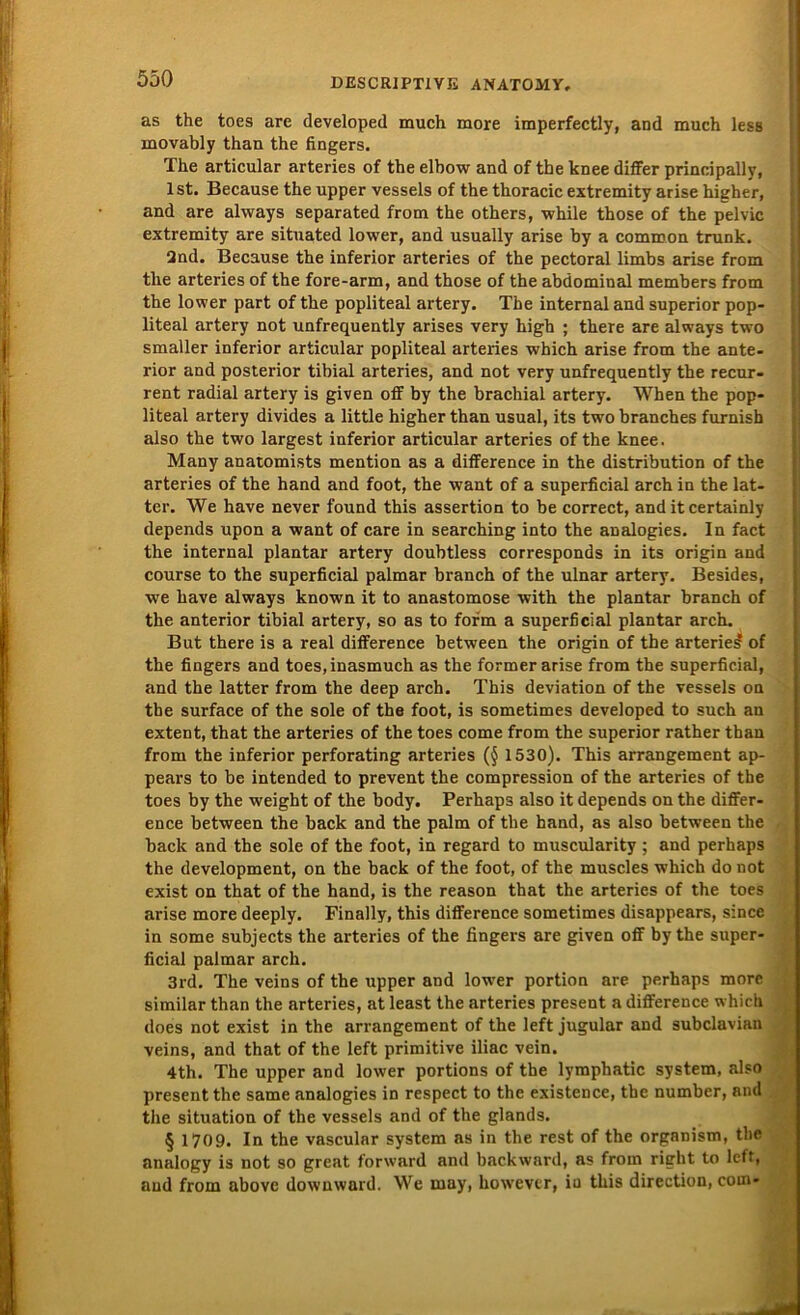 as the toes are developed much more imperfectly, and much less movably than the fingers. The articular arteries of the elbow and of the knee differ prineipally, Ist. Because the upper vessels of the thoracic extremity arise higher, and are always separated from the others, while those of the pelvic extremity are situated lower, and usually arise by a common trunk. Qnd. Because the inferior arteries of the pectoral limbs arise from the arteries of the fore-arm, and those of the abdominal members from the lower part of the popliteal artery. The internal and superior pop- liteal artery not unfrequently arises very high ; there are always two smaller inferior articular popliteal arteries which arise from the ante- rior and posterior tibial arteries, and not very unfrequently the recur- rent radial artery is given off by the brachial artery. When the pop- liteal artery divides a little higher than usual, its two branches furnish also the two largest inferior articular arteries of the knee. Many anatomists mention as a difference in the distribution of the arteries of the hand and foot, the want of a superficial arch in the lat- ter. We have never found this assertion to be correct, and it certainly depends upon a want of care in searching into the analogies. In fact the internal plantar artery doubtless corresponds in its origin and course to the superficial palmar branch of the ulnar artery. Besides, we have always known it to anastomose with the plantar branch of the anterior tibial artery, so as to form a superficial plantar arch. But there is a real difference between the origin of the arterie£ of the fingers and toes,inasmuch as the former arise from the superficial, and the latter from the deep arch. This deviation of the vessels on the surface of the sole of the foot, is sometimes developed to such an extent, that the arteries of the toes come from the superior rather than from the inferior perforating arteries (§ 1530). This arrangement ap- pears to be intended to prevent the compression of the arteries of the toes by the weight of the body. Perhaps also it depends on the differ- ence between the back and the palm of the hand, as also between the back and the sole of the foot, in regard to muscularity ; and perhaps the development, on the back of the foot, of the muscles which do not exist on that of the hand, is the reason that the arteries of the toes arise more deeply. Finally, this difference sometimes disappears, since in some subjects the arteries of the fingers are given off by the super- ficial palmar arch. 3rd. The veins of the upper and lower portion are perhaps more similar than the arteries, at least the arteries present a difference which does not exist in the arrangement of the left jugular and subclavian veins, and that of the left primitive iliac vein. 4th. The upper and lower portions of the lymphatic System, also present the same analogies in respect to the existence, tbe number, and the Situation of tbe vessels and of the glands. § 1709. In the vascular System as in the rest of the organism, the analogy is not so great forward and backward, as from right to left, and from above downward. We may, however, in this direction, com*